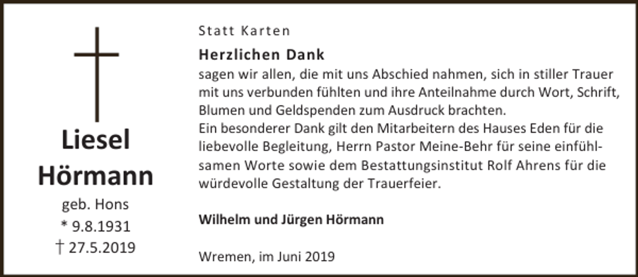 <p>Statt Karten</p><p>Herzlichen Dank</p><p>Liesel<br />Hörmann<br />geb. Hons<br />* 9.8.1931<br />† 27.5.2019</p><p>sagen wir allen, die mit uns Abschied nahmen, sich in stiller Trauer<br />mit uns verbunden fühlten und ihre Anteilnahme durch Wort, Schrift,<br />Blumen und Geldspenden zum Ausdruck brachten.<br />Ein besonderer Dank gilt den Mitarbeitern des Hauses Eden für die<br />liebevolle Begleitung, Herrn Pastor Meine-Behr für seine einfühlsamen Worte sowie dem Bestattungsinstitut Rolf Ahrens für die<br />würdevolle Gestaltung der Trauerfeier.<br />Wilhelm und Jürgen Hörmann<br />Wremen, im Juni 2019</p>