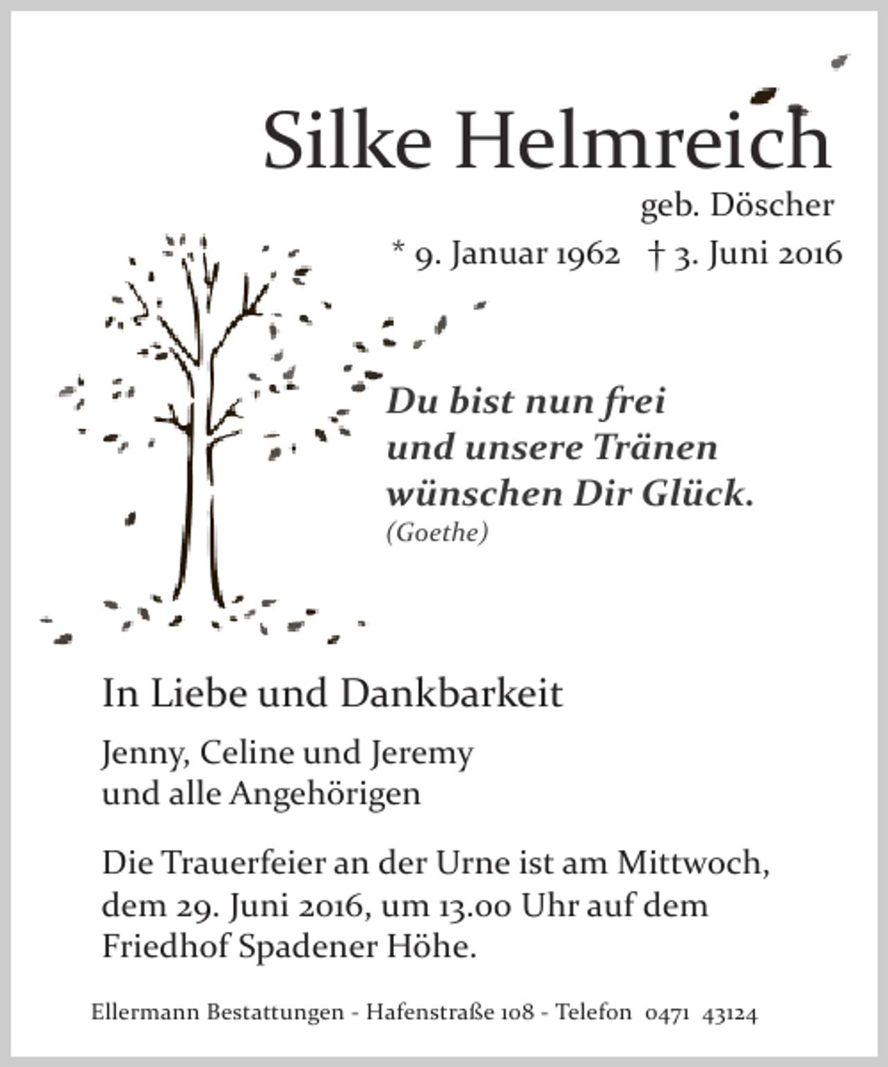 <p>Silke Helmreich</p>
<p>geb. Döscher<br />* 9. Januar 1962 † 3. Juni 2016</p>
<p>Du bist nun frei<br />und unsere Tränen<br />wünschen Dir Glück.<br />(Goethe)</p>
<p>In Liebe und Dankbarkeit<br />Jenny, Celine und Jeremy<br />und alle Angehörigen<br />Die Trauerfeier an der Urne ist am Mittwoch,<br />dem 29. Juni 2016, um 13.00 Uhr auf dem<br />Friedhof Spadener Höhe.<br />Ellermann Bestattungen ­ Hafenstraße 108 ­ Telefon 0471 43124</p>