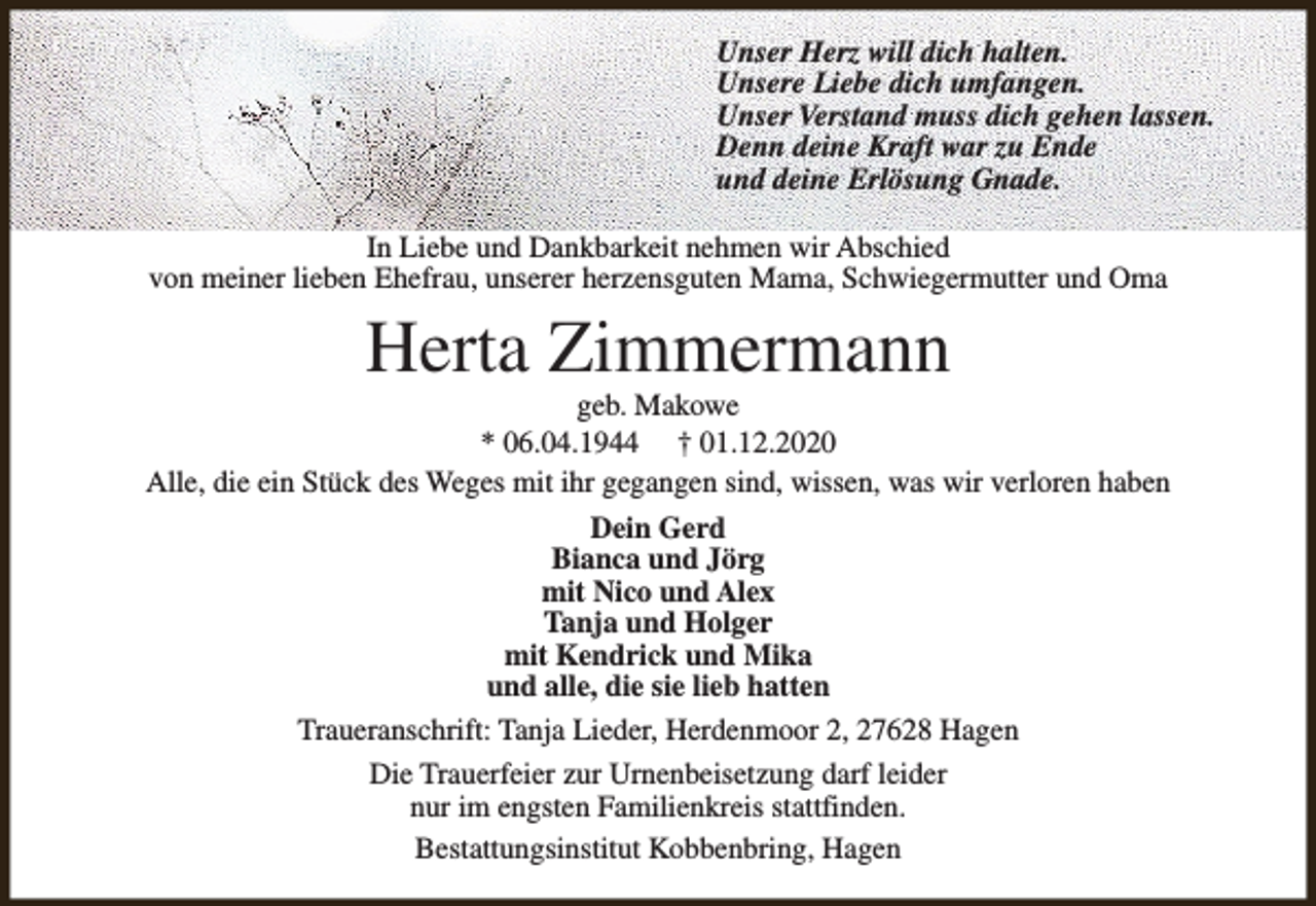 <p>Unser Herz will dich halten.<br />Unsere Liebe dich umfangen.<br />Unser Verstand muss dich gehen lassen.<br />Denn deine Kraft war zu Ende<br />und deine Erlösung Gnade.<br />In Liebe und Dankbarkeit nehmen wir Abschied<br />von meiner lieben Ehefrau, unserer herzensguten Mama, Schwiegermutter und Oma</p><p>Herta Zimmermann</p><p>geb. Makowe<br />* 06.04.1944 † 01.12.2020<br />Alle, die ein Stück des Weges mit ihr gegangen sind, wissen, was wir verloren haben<br />Dein Gerd<br />Bianca und Jörg<br />mit Nico und Alex<br />Tanja und Holger<br />mit Kendrick und Mika<br />und alle, die sie lieb hatten<br />Traueranschrift: Tanja Lieder, Herdenmoor 2, 27628 Hagen<br />Die Trauerfeier zur Urnenbeisetzung darf leider<br />nur im engsten Familienkreis stattfinden.<br />Bestattungsinstitut Kobbenbring, Hagen</p>