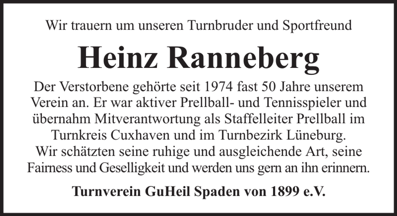 <p>Wir trauern um unseren Turnbruder und Sportfreund</p><p>Heinz Ranneberg</p><p>Der Verstorbene gehörte seit 1974 fast 50 Jahre unserem<br />Verein an. Er war aktiver Prellball- und Tennisspieler und<br />übernahm Mitverantwortung als Staffelleiter Prellball im<br />Turnkreis Cuxhaven und im Turnbezirk Lüneburg.<br />Wir schätzten seine ruhige und ausgleichende Art, seine<br />Fairness und Geselligkeit und werden uns gern an ihn erinnern.<br />Turnverein GuHeil Spaden von 1899 e.V.</p>