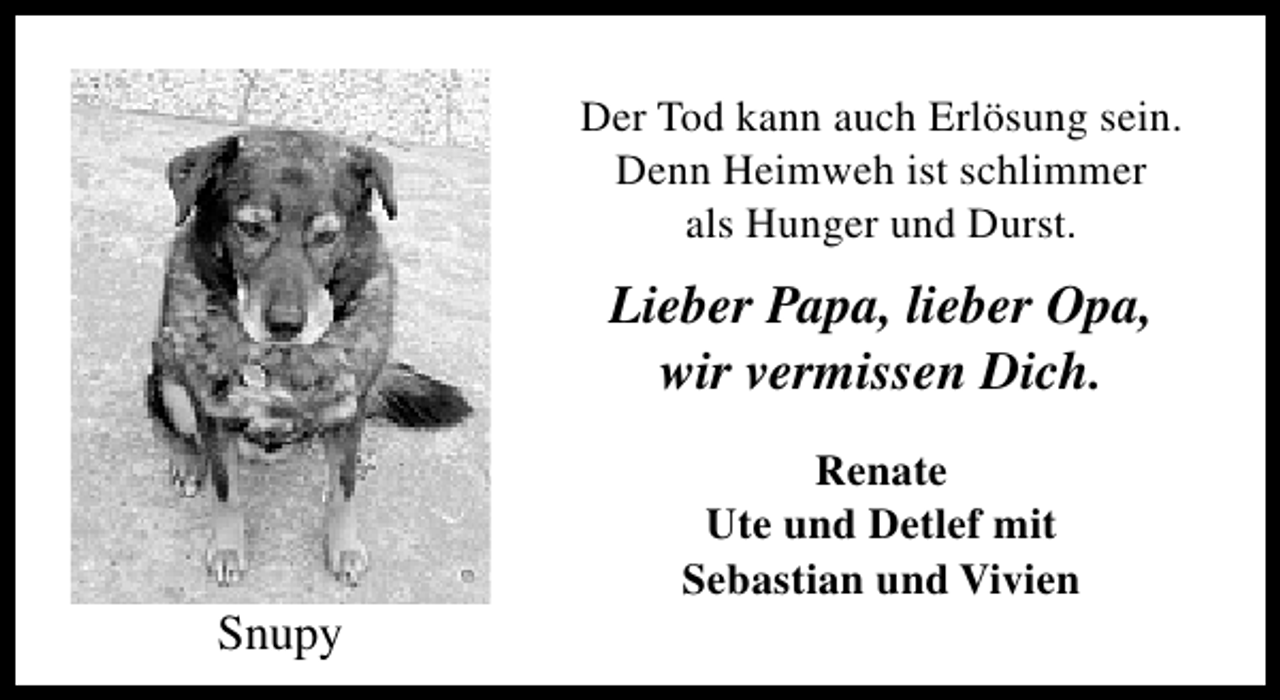 <p>Der Tod kann auch Erlösung sein.<br />Denn Heimweh ist schlimmer<br />als Hunger und Durst.</p><p>Lieber Papa, lieber Opa,<br />wir vermissen Dich.</p><p>Snupy</p><p>Renate<br />Ute und Detlef mit<br />Sebastian und Vivien</p>