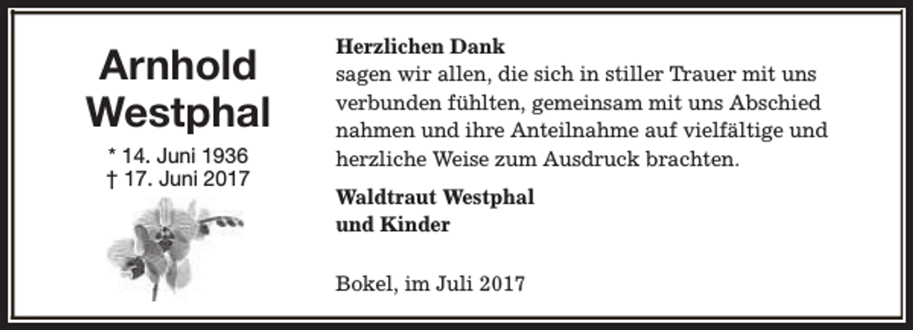 <p>Arnhold<br />Westphal<br />* 14. Juni 1936<br />† 17. Juni 2017</p><p>Herzlichen Dank<br />sagen wir allen, die sich in stiller Trauer mit uns<br />verbunden fühlten, gemeinsam mit uns Abschied<br />nahmen und ihre Anteilnahme auf vielfältige und<br />herzliche Weise zum Ausdruck brachten.<br />Waldtraut Westphal<br />und Kinder<br />Bokel, im Juli 2017</p>