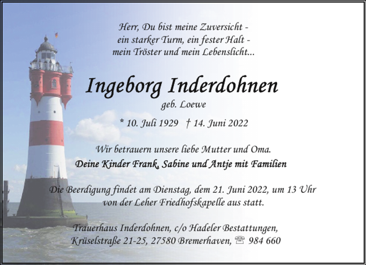 <p>Herr, Du bist meine Zuversicht ein starker Turm, ein fester Halt mein Tröster und mein Lebenslicht...</p><p>geb. Loewe<br />* 10. Juli 1929 † 14. Juni 2022<br />Wir betrauern unsere liebe Mutter und Oma.<br />Die Beerdigung findet am Dienstag, dem 21. Juni 2022, um 13 Uhr<br />von der Leher Friedhofskapelle aus statt.<br />Trauerhaus Inderdohnen, c/o Hadeler Bestattungen,<br />Krüselstraße 21-25, 27580 Bremerhaven, ' 984 660</p>