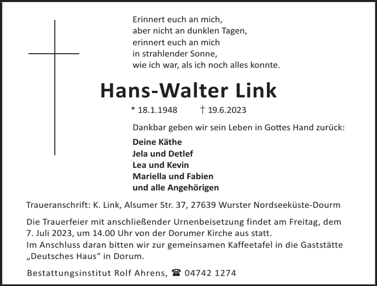 <p>Erinnert euch an mich,<br />aber nicht an dunklen Tagen,<br />erinnert euch an mich<br />in strahlender Sonne,<br />wie ich war, als ich noch alles konnte.</p><p>Hans-Walter Link<br />* 18.1.1948</p><p>† 19.6.2023</p><p>Dankbar geben wir sein Leben in Go©es Hand zurück:<br />Deine Käthe<br />Jela und Detlef<br />Lea und Kevin<br />Mariella und Fabien<br />und alle Angehörigen<br />Traueranschrift: K. Link, Alsumer Str. 37, 27639 Wurster Nordseeküste-Dourm<br />Die Trauerfeier mit anschließender Urnenbeisetzung findet am Freitag, dem<br />7. Juli 2023, um 14.00 Uhr von der Dorumer Kirche aus statt.<br />Im Anschluss daran bitten wir zur gemeinsamen Kaffeetafel in die Gaststätte<br />„Deutsches Haus“ in Dorum.<br />Bestattungsinstitut Rolf Ahrens,  04742 1274</p>