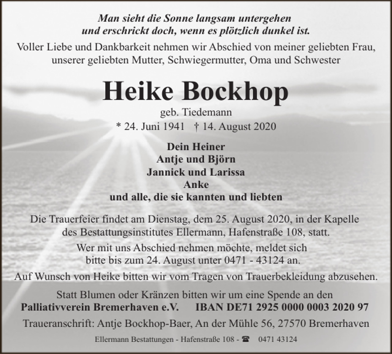 <p>Man sieht die Sonne langsam untergehen<br />und erschrickt doch, wenn es plötzlich dunkel ist.<br />Voller Liebe und Dankbarkeit nehmen wir Abschied von meiner geliebten Frau,<br />unserer geliebten Mutter, Schwiegermutter, Oma und Schwester</p>
<p>Heike Bockhop<br />geb. Tiedemann<br />* 24. Juni 1941 † 14. August 2020</p>
<p>Dein Heiner<br />Antje und Björn<br />Jannick und Larissa<br />Anke<br />und alle, die sie kannten und liebten<br />Die Trauerfeier findet am Dienstag, dem 25. August 2020, in der Kapelle<br />des Bestattungsinstitutes Ellermann, Hafenstraße 108, statt.<br />Wer mit uns Abschied nehmen möchte, meldet sich<br />bitte bis zum 24. August unter 0471 - 43124 an.<br />Auf Wunsch von Heike bitten wir vom Tragen von Trauerbekleidung abzusehen.<br />Statt Blumen oder Kränzen bitten wir um eine Spende an den<br />Palliativverein Bremerhaven e.V. IBAN DE71 2925 03 2020 97<br />Traueranschrift: Antje Bockhop-Baer, An der Mühle 56, 27570 Bremerhaven<br />Ellermann Bestattungen - Hafenstraße 108 - (</p>
<p>0471 43124</p>