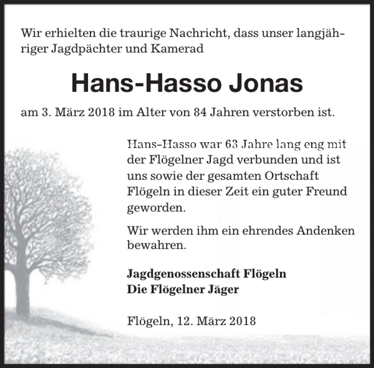 <p>Wir erhielten die traurige Nachricht, dass unser langjähriger Jagdpächter und Kamerad</p><p>Hans-Hasso Jonas<br />am 3. März 2018 im Alter von 84 Jahren verstorben ist.</p><p>Hans-H<br />Hasso war 63 Jahre lang eng mit<br />der Flögelner Jagd verbunden und ist<br />uns sowie der gesamten Ortschaft<br />Flögeln in dieser Zeit ein guter Freund<br />geworden.<br />Wir werden ihm ein ehrendes Andenken<br />bewahren.<br />Jagdgenossenschaft Flögeln<br />Die Flögelner Jäger<br />Flögeln, 12. März 2018</p>