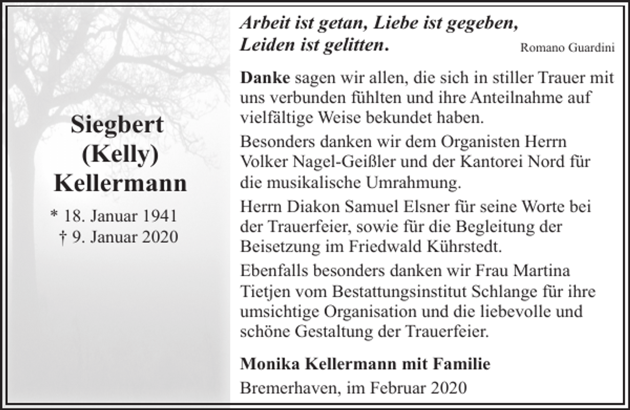 <p>Arbeit ist getan, Liebe ist gegeben,<br />Leiden ist gelitten.<br />Romano Guardini</p><p>Siegbert<br />(Kelly)<br />Kellermann<br />* 18. Januar 1941<br />† 9. Januar 2020</p><p>Danke sagen wir allen, die sich in stiller Trauer mit<br />uns verbunden fühlten und ihre Anteilnahme auf<br />vielfältige Weise bekundet haben.<br />Besonders danken wir dem Organisten Herrn<br />Volker Nagel-Geißler und der Kantorei Nord für<br />die musikalische Umrahmung.<br />Herrn Diakon Samuel Elsner für seine Worte bei<br />der Trauerfeier, sowie für die Begleitung der<br />Beisetzung im Friedwald Kührstedt.<br />Ebenfalls besonders danken wir Frau Martina<br />Tietjen vom Bestattungsinstitut Schlange für ihre<br />umsichtige Organisation und die liebevolle und<br />schöne Gestaltung der Trauerfeier.<br />Monika Kellermann mit Familie<br />Bremerhaven, im Februar 2020</p>
