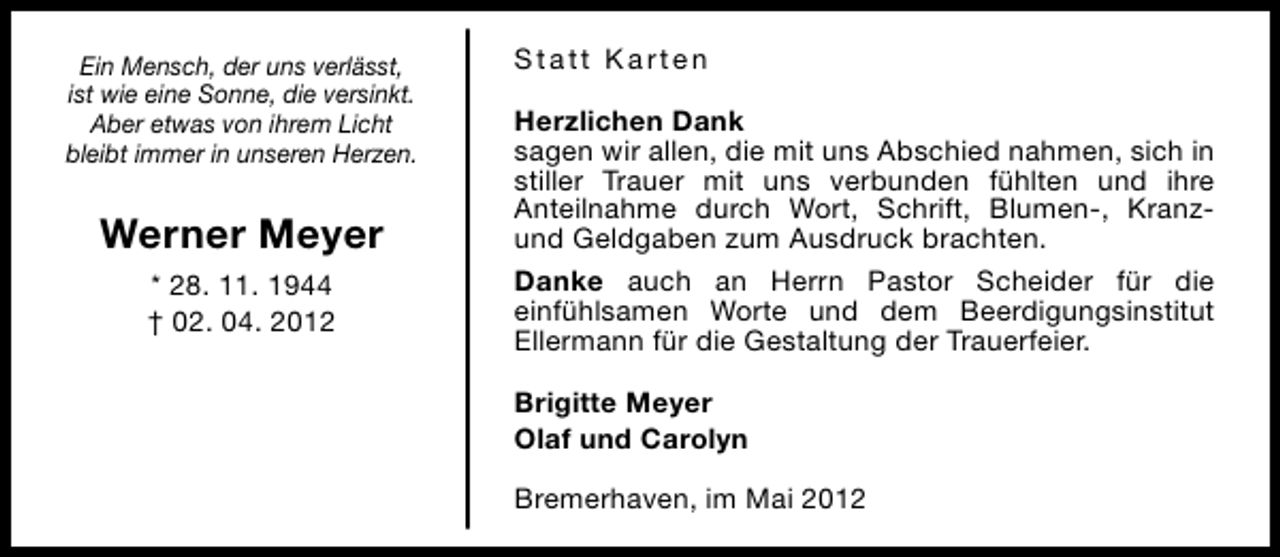 <p>Ein Mensch, der uns verlässt,<br />ist wie eine Sonne, die versinkt.<br />Aber etwas von ihrem Licht<br />bleibt immer in unseren Herzen.</p><p>Werner Meyer<br />* 28. 11. 1944<br />† 02. 04. 2012</p><p>Statt Karten<br />Herzlichen Dank<br />sagen wir allen, die mit uns Abschied nahmen, sich in<br />stiller Trauer mit uns verbunden fühlten und ihre<br />Anteilnahme durch Wort, Schrift, Blumen-, Kranzund Geldgaben zum Ausdruck brachten.<br />Danke auch an Herrn Pastor Scheider für die<br />einfühlsamen Worte und dem Beerdigungsinstitut<br />Ellermann für die Gestaltung der Trauerfeier.<br />Brigitte Meyer<br />Olaf und Carolyn<br />Bremerhaven, im Mai 2012</p>