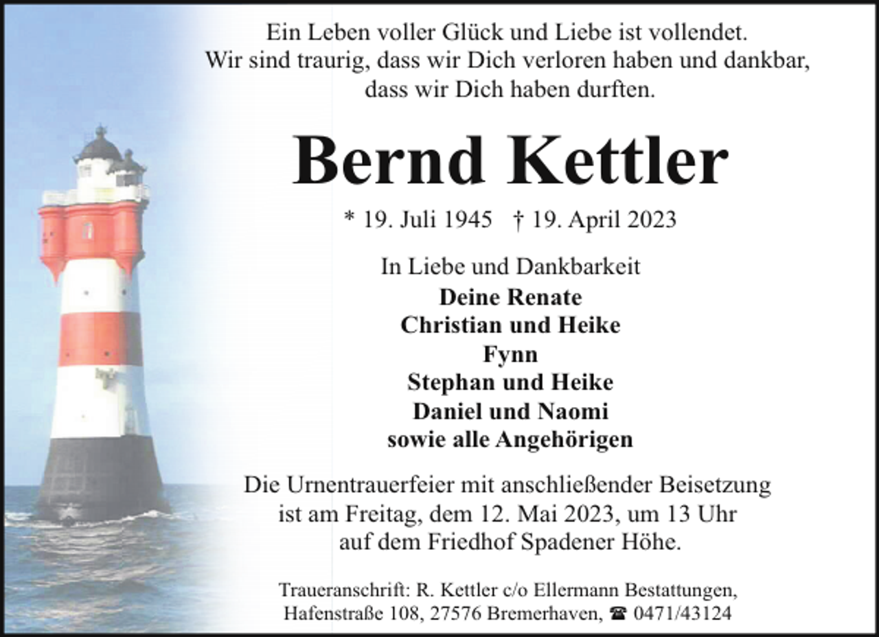 <p>Ein Leben voller Glück und Liebe ist vollendet.<br />Wir sind traurig, dass wir Dich verloren haben und dankbar,<br />dass wir Dich haben durften.</p><p>Bernd Kettler<br />* 19. Juli 1945 † 19. April 2023<br />In Liebe und Dankbarkeit<br />Deine Renate<br />Christian und Heike<br />Fynn<br />Stephan und Heike<br />Daniel und Naomi<br />sowie alle Angehörigen<br />Die Urnentrauerfeier mit anschließender Beisetzung<br />ist am Freitag, dem 12. Mai 2023, um 13 Uhr<br />auf dem Friedhof Spadener Höhe.<br />Traueranschrift: R. Kettler c/o Ellermann Bestattungen,<br />Hafenstraße 108, 27576 Bremerhaven, ( 0471/43124</p>