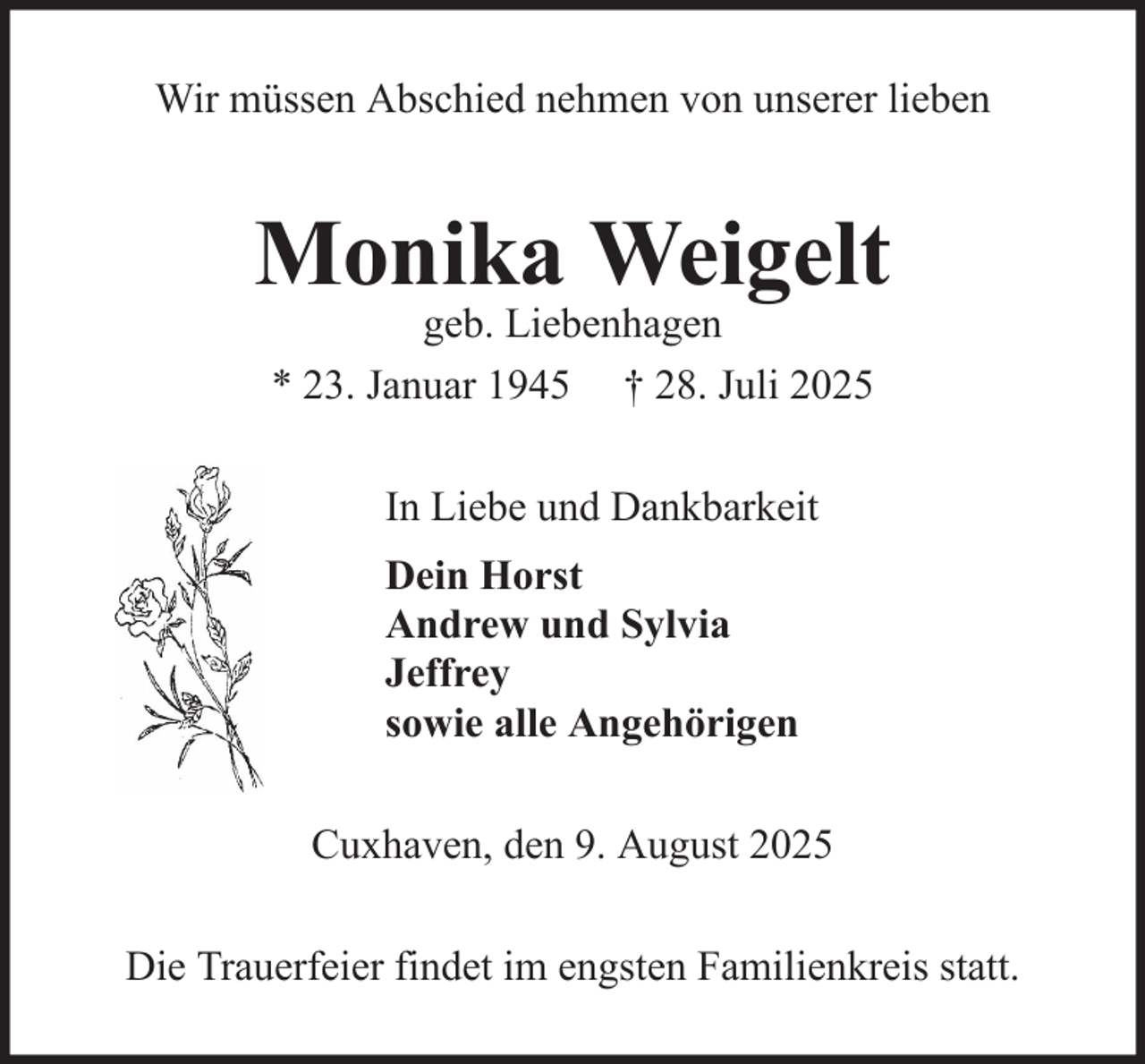 <p>Wir müssen Abschied nehmen von unserer lieben</p><p>Monika Weigelt<br />geb. Liebenhagen<br />* 23. Januar 1945 † 28. Juli 2025<br />In Liebe und Dankbarkeit<br />Dein Horst<br />Andrew und Sylvia<br />Jeffrey<br />sowie alle Angehörigen<br />Cuxhaven, den 9. August 2025<br />Die Trauerfeier findet im engsten Familienkreis statt.</p>