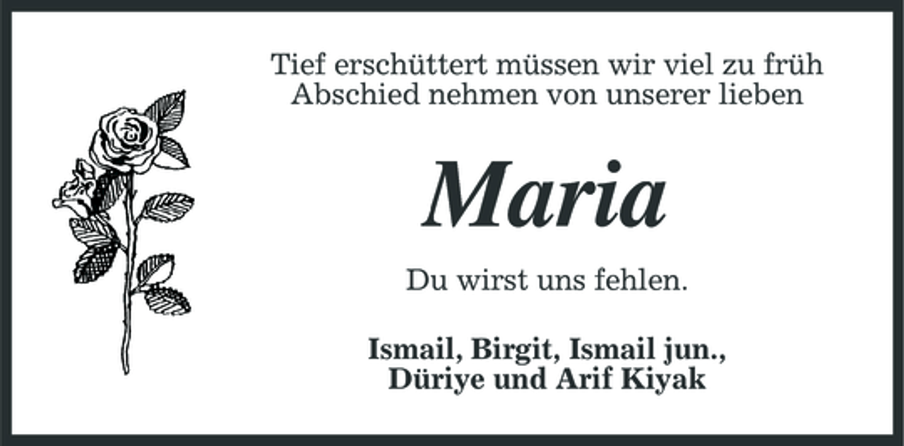 <p>Tief erschüttert müssen wir viel zu früh Abschied nehmen von unserer lieben</p><p>Maria<br />Du wirst uns fehlen. Ismail, Birgit, Ismail jun., Düriye und Arif Kiyak</p>
