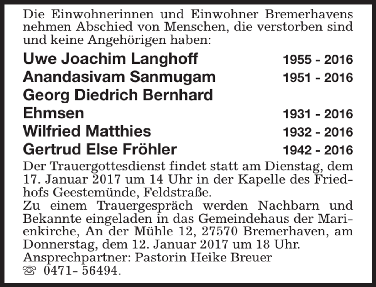 <p>Die Einwohnerinnen und Einwohner Bremerhavens<br />nehmen Abschied von Menschen, die verstorben sind<br />und keine Angehörigen haben:</p><p>Uwe Joachim Langhoff<br />Anandasivam Sanmugam<br />Georg Diedrich Bernhard<br />Ehmsen<br />Wilfried Matthies<br />Gertrud Else Fröhler</p><p>1955 - 2016<br />1951 - 2016</p><p>1931 - 2016<br />1932 - 2016<br />1942 - 2016<br />Der Trauergottesdienst findet statt am Dienstag, dem<br />17. Januar 2017 um 14 Uhr in der Kapelle des Friedhofs Geestemünde, Feldstraße.<br />Zu einem Trauergespräch werden Nachbarn und<br />Bekannte eingeladen in das Gemeindehaus der Marienkirche, An der Mühle 12, 27570 Bremerhaven, am<br />Donnerstag, dem 12. Januar 2017 um 18 Uhr.<br />Ansprechpartner: Pastorin Heike Breuer<br />s 0471- 56494.</p>
