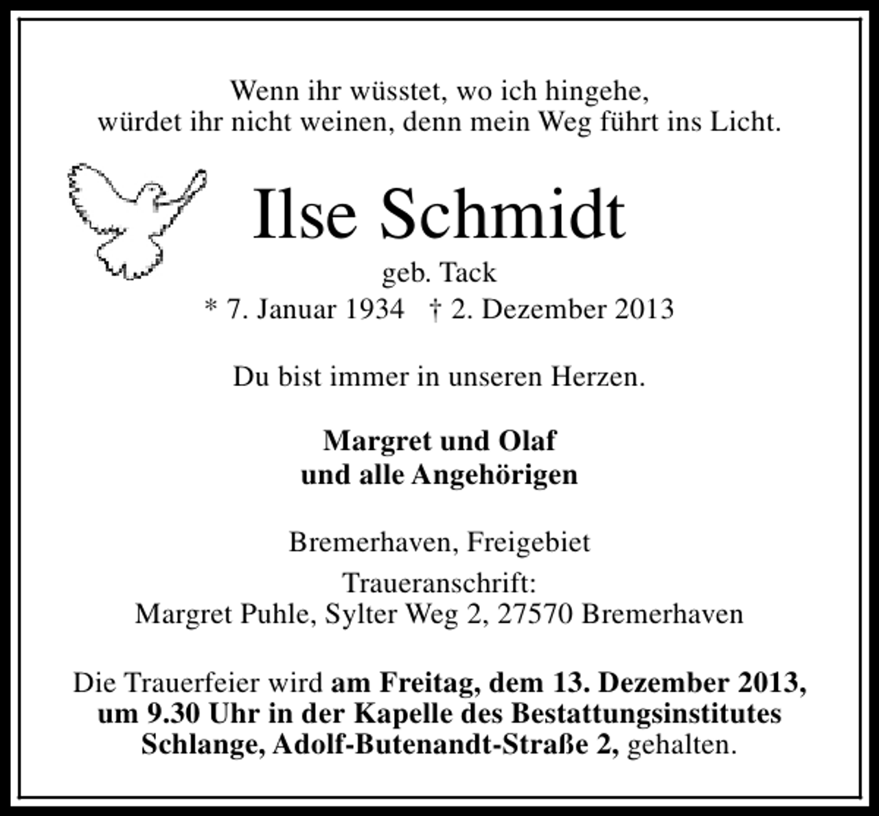 <p>Wenn ihr wüsstet, wo ich hingehe,<br />würdet ihr nicht weinen, denn mein Weg führt ins Licht.</p><p>Ilse Schmidt</p><p>geb. Tack<br />* 7. Januar 1934 † 2. Dezember 2013<br />Du bist immer in unseren Herzen.<br />Margret und Olaf<br />und alle Angehörigen<br />Bremerhaven, Freigebiet<br />Traueranschrift:<br />Margret Puhle, Sylter Weg 2, 27570 Bremerhaven<br />Die Trauerfeier wird am Freitag, dem 13. Dezember 2013,<br />um 9.30 Uhr in der Kapelle des Bestattungsinstitutes<br />Schlange, Adolf-Butenandt-Straße 2, gehalten.</p>