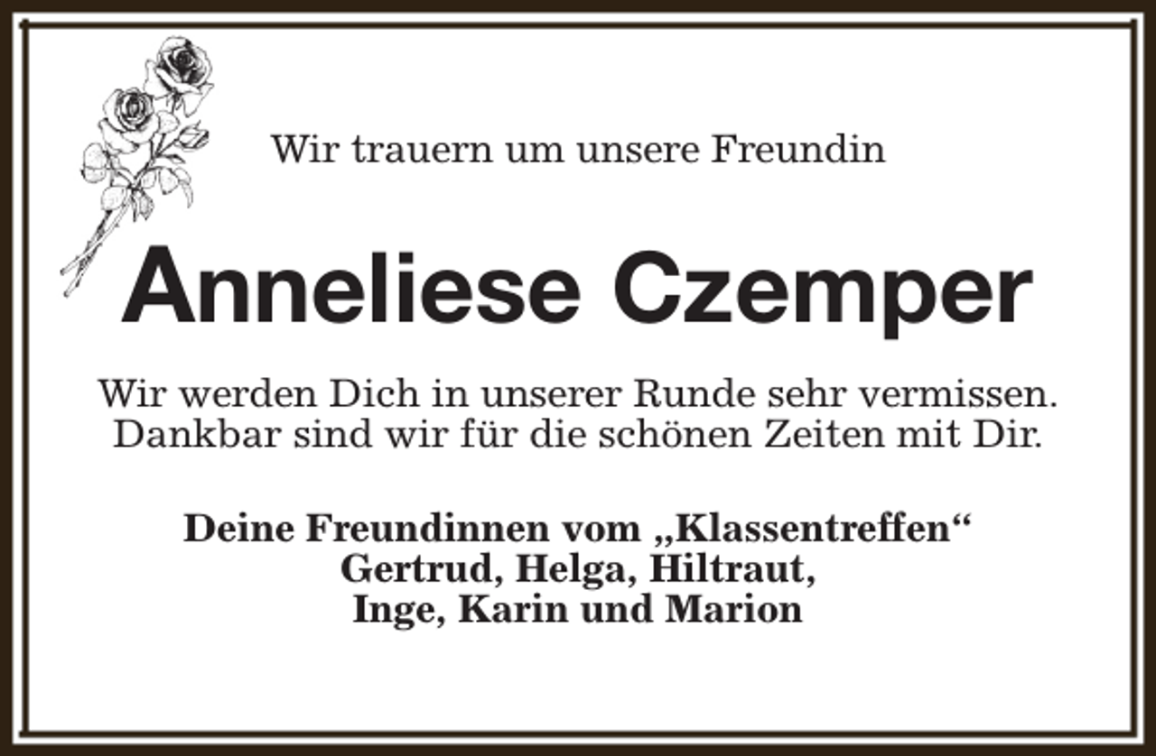 <p>Wir trauern um unsere Freundin</p><p>Anneliese Czemper<br />Wir werden Dich in unserer Runde sehr vermissen.<br />Dankbar sind wir für die schönen Zeiten mit Dir.<br />Deine Freundinnen vom „Klassentreffen“<br />Gertrud, Helga, Hiltraut,<br />Inge, Karin und Marion</p>
