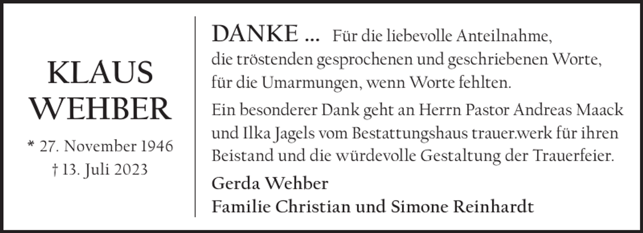 <p>DanKe ...</p><p>Klaus<br />Wehber<br />* 27. November 1946<br />† 13. Juli 2023</p><p>Für die liebevolle Anteilnahme,<br />die tröstenden gesprochenen und geschriebenen Worte,<br />für die Umarmungen, wenn Worte fehlten.<br />Ein besonderer Dank geht an Herrn Pastor Andreas Maack<br />und Ilka Jagels vom Bestattungshaus trauer.werk für ihren<br />Beistand und die würdevolle Gestaltung der Trauerfeier.</p><p>Gerda Wehber<br />Familie Christian und simone reinhardt</p>