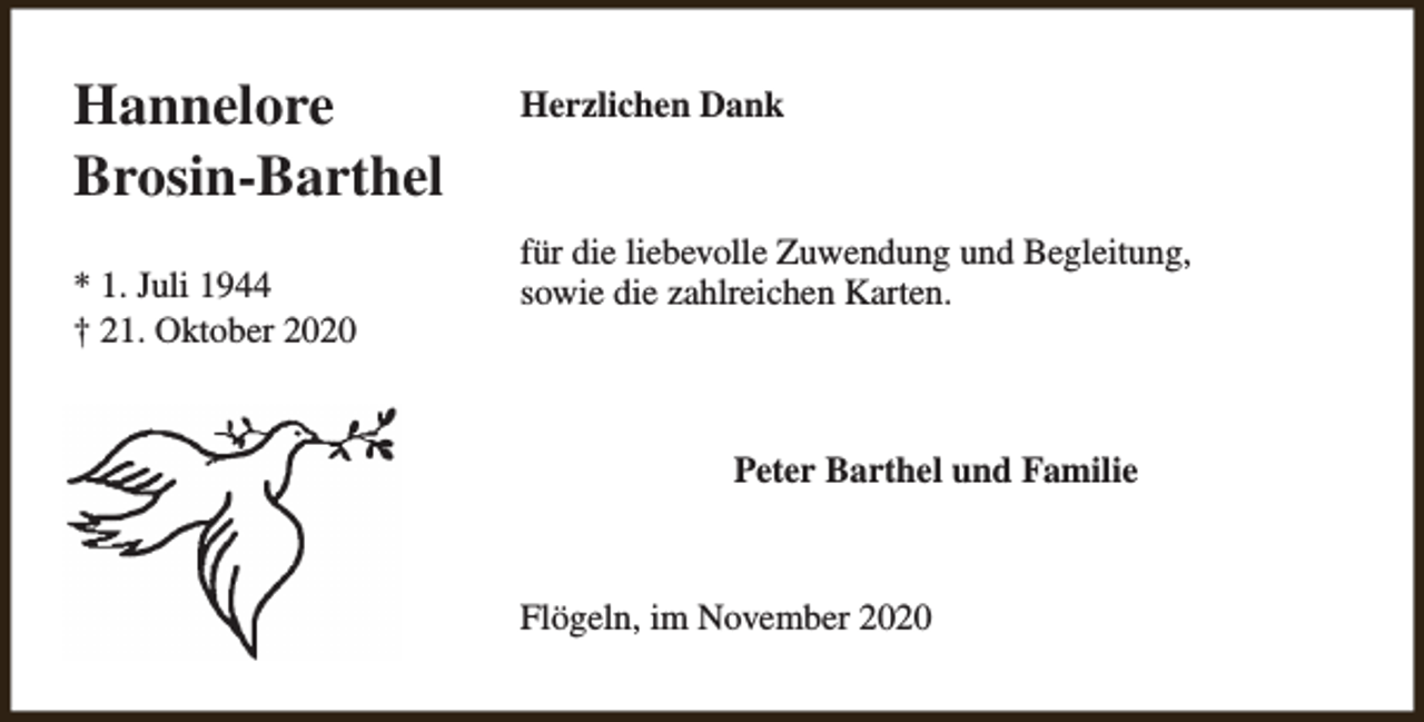 <p>Hannelore<br />Brosin-Barthel<br />* 1. Juli 1944<br />† 21. Oktober 2020</p><p>Herzlichen Dank</p><p>für die liebevolle Zuwendung und Begleitung,<br />sowie die zahlreichen Karten.</p><p>Peter Barthel und Familie</p><p>Flögeln, im November 2020</p>