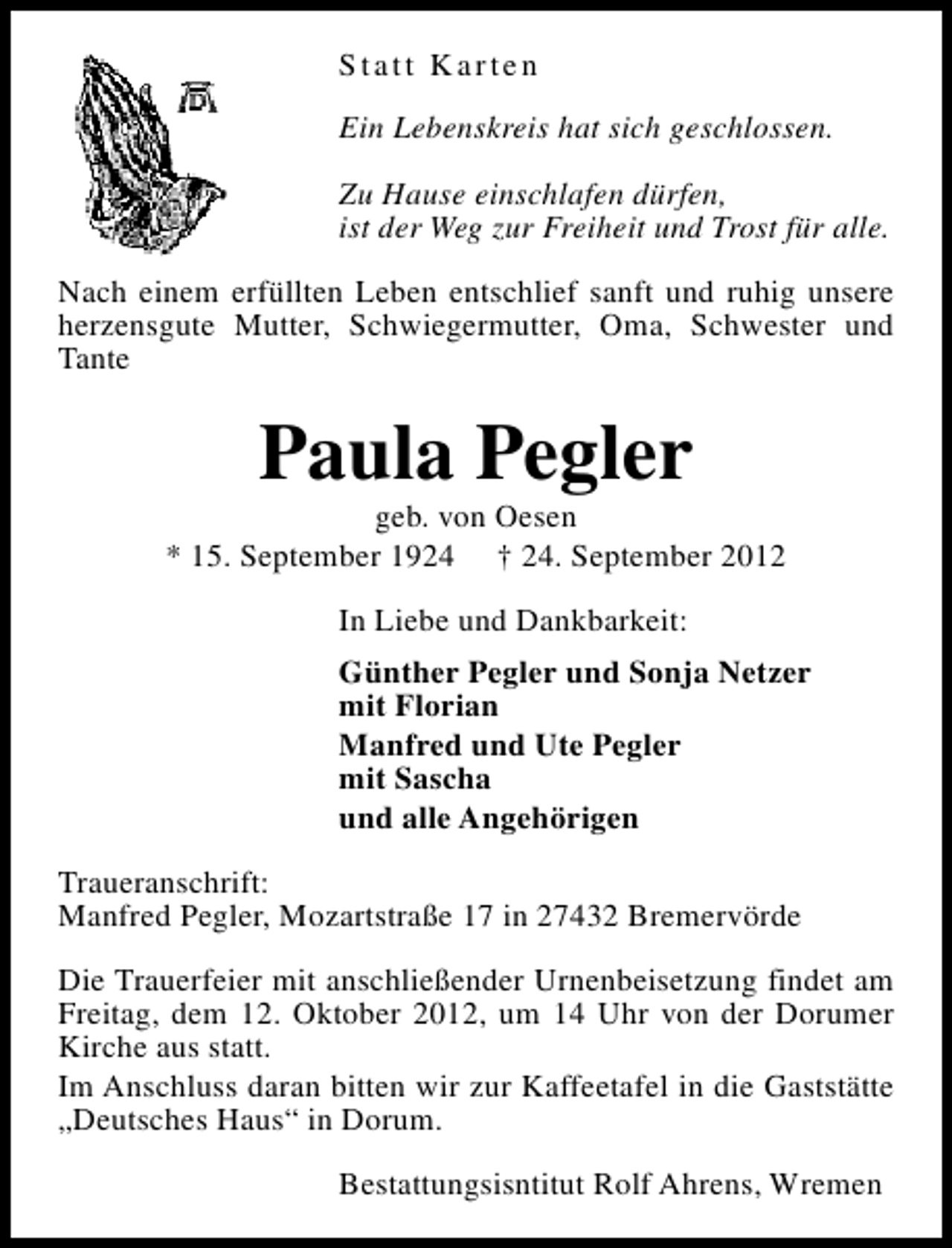 <p>Statt Karten<br />Ein Lebenskreis hat sich geschlossen.<br />Zu Hause einschlafen dürfen,<br />ist der Weg zur Freiheit und Trost für alle.<br />Nach einem erfüllten Leben entschlief sanft und ruhig unsere<br />herzensgute Mutter, Schwiegermutter, Oma, Schwester und<br />Tante</p><p>Paula Pegler</p><p>geb. von Oesen<br />* 15. September 1924 † 24. September 2012<br />In Liebe und Dankbarkeit:<br />Günther Pegler und Sonja Netzer<br />mit Florian<br />Manfred und Ute Pegler<br />mit Sascha<br />und alle Angehörigen<br />Traueranschrift:<br />Manfred Pegler, Mozartstraße 17 in 27432 Bremervörde<br />Die Trauerfeier mit anschließender Urnenbeisetzung findet am<br />Freitag, dem 12. Oktober 2012, um 14 Uhr von der Dorumer<br />Kirche aus statt.<br />Im Anschluss daran bitten wir zur Kaffeetafel in die Gaststätte<br />„Deutsches Haus“ in Dorum.<br />Bestattungsisntitut Rolf Ahrens, Wremen</p>
