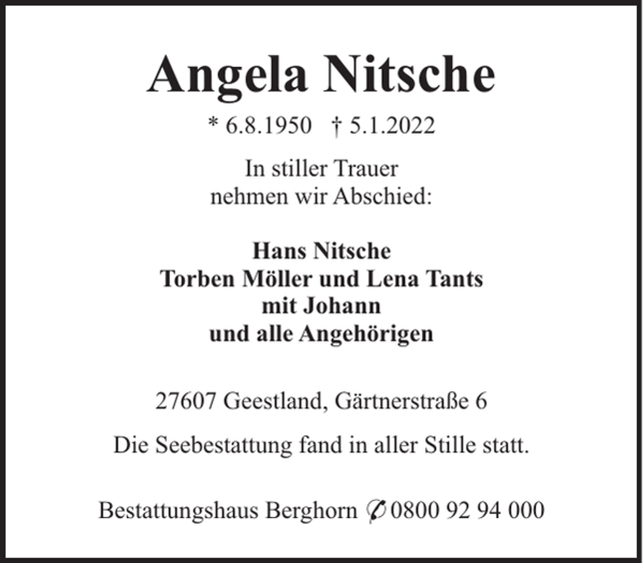 <p>Angela Nitsche<br />* 6.8.1950 † 5.1.2022<br />In stiller Trauer<br />nehmen wir Abschied:<br />Hans Nitsche<br />Torben Möller und Lena Tants<br />mit Johann<br />und alle Angehörigen<br />27607 Geestland, Gärtnerstraße 6<br />Die Seebestattung fand in aller Stille statt.<br />Bestattungshaus Berghorn * 0800 92 94 000</p>