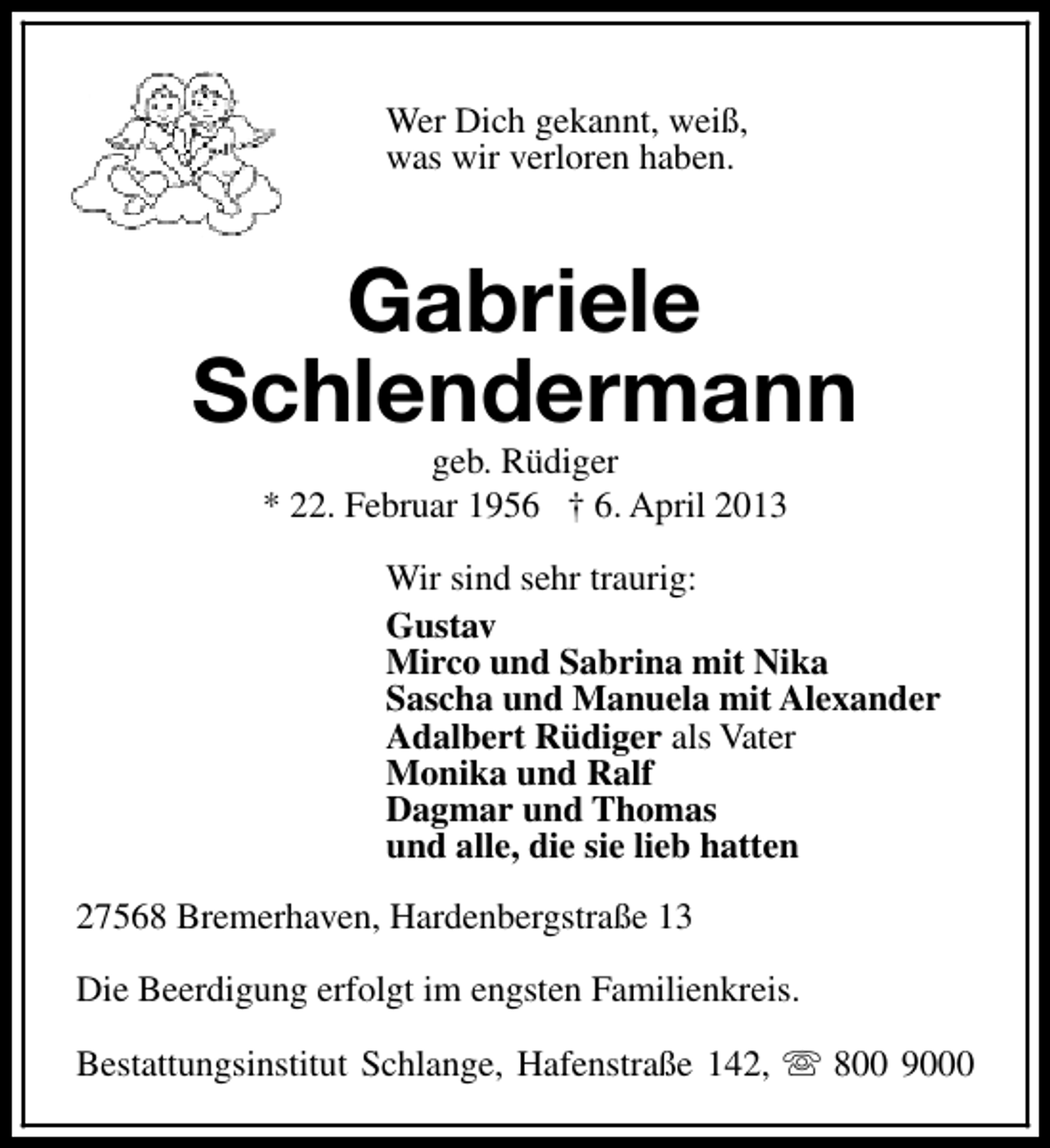 <p>Wer Dich gekannt, weiß,<br />was wir verloren haben.</p><p>Gabriele<br />Schlendermann<br />geb. Rüdiger<br />* 22. Februar 1956 † 6. April 2013</p><p>Wir sind sehr traurig:<br />Gustav<br />Mirco und Sabrina mit Nika<br />Sascha und Manuela mit Alexander<br />Adalbert Rüdiger als Vater<br />Monika und Ralf<br />Dagmar und Thomas<br />und alle, die sie lieb hatten<br />27568 Bremerhaven, Hardenbergstraße 13<br />Die Beerdigung erfolgt im engsten Familienkreis.<br />Bestattungsinstitut Schlange, Hafenstraße 142, s 800 9000</p>