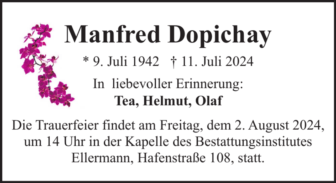 <p>Manfred Dopichay<br />* 9. Juli 1942 † 11. Juli 2024<br />In liebevoller Erinnerung:<br />Tea, Helmut, Olaf<br />Die Trauerfeier findet am Freitag, dem 2. August 2024,<br />um 14 Uhr in der Kapelle des Bestattungsinstitutes<br />Ellermann, Hafenstraße 108, statt.</p>