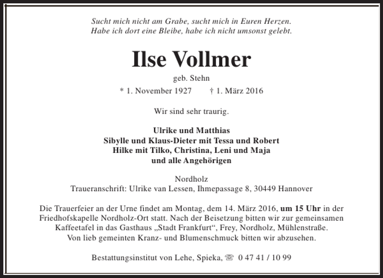 <p>Sucht mich nicht am Grabe, sucht mich in Euren Herzen.<br />Habe ich dort eine Bleibe, habe ich nicht umsonst gelebt.</p><p>Ilse Vollmer</p><p>geb. Stehn<br />* 1. November 1927<br />† 1. März 2016<br />Wir sind sehr traurig.<br />Ulrike und Matthias<br />Sibylle und Klaus-Dieter mit Tessa und Robert<br />Hilke mit Tilko, Christina, Leni und Maja<br />und alle Angehörigen<br />Nordholz<br />Traueranschrift: Ulrike van Lessen, Ihmepassage 8, 30449 Hannover<br />Die Trauerfeier an der Urne findet am Montag, dem 14. März 2016, um 15 Uhr in der<br />Friedhofskapelle Nordholz-Ort statt. Nach der Beisetzung bitten wir zur gemeinsamen<br />Kaffeetafel in das Gasthaus „Stadt Frankfurt“, Frey, Nordholz, Mühlenstraße.<br />Von lieb gemeinten Kranz- und Blumenschmuck bitten wir abzusehen.<br />Bestattungsinstitut von Lehe, Spieka, s 0 47 41 / 10 99</p>