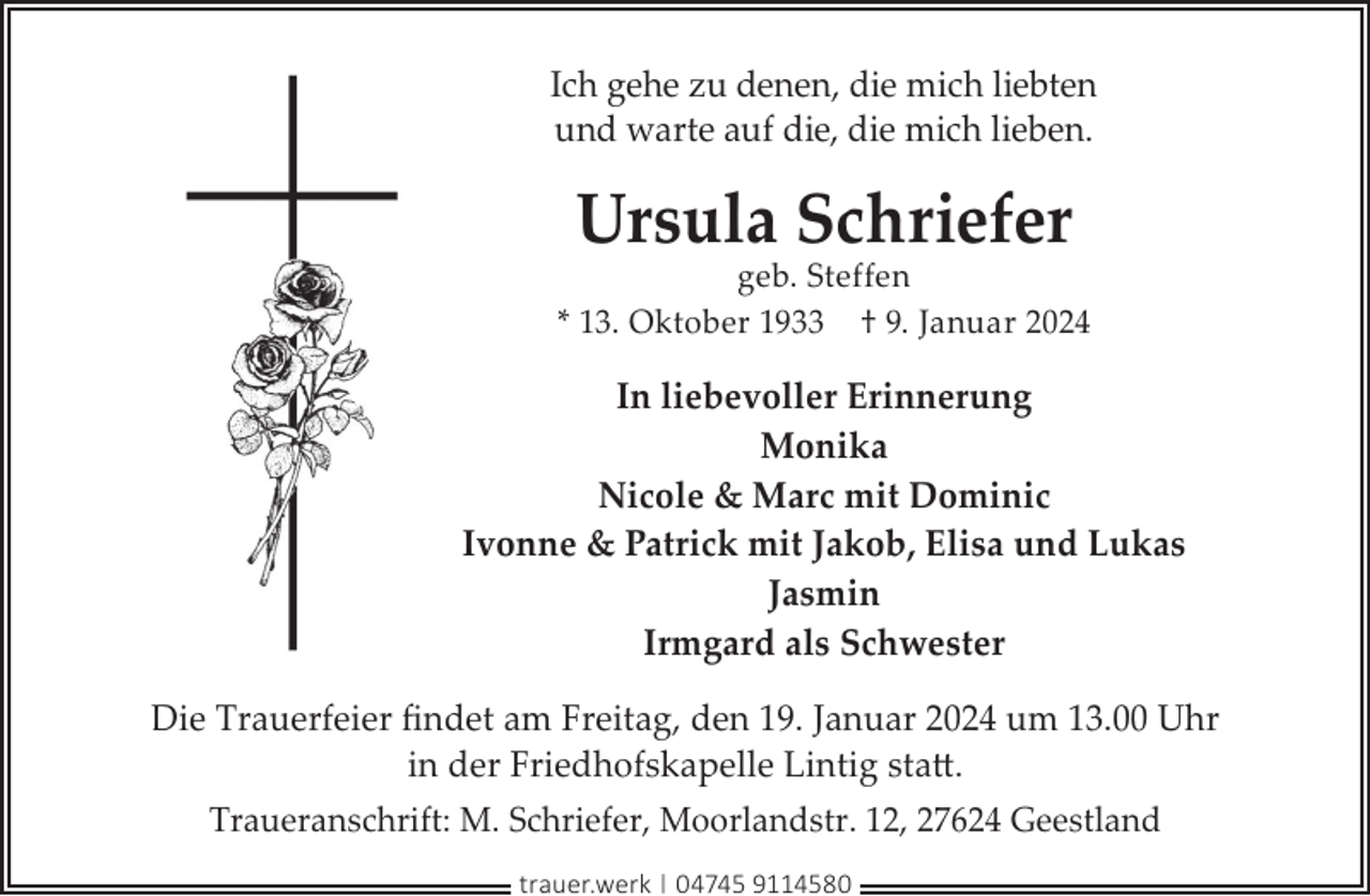 <p>Ich gehe zu denen, die mich liebten<br />und warte auf die, die mich lieben.</p><p>Ursula Schriefer</p><p>geb. Steffen<br />* 13. Oktober 1933 † 9. Januar 2024</p><p>In liebevoller Erinnerung<br />Monika<br />Nicole &amp; Marc mit Dominic<br />Ivonne &amp; Patrick mit Jakob, Elisa und Lukas<br />Jasmin<br />Irmgard als Schwester<br />Die Trauerfeier ﬁndet am Freitag, den 19. Januar 2024 um 13.00 Uhr<br />in der Friedhofskapelle Lintig statt.<br />Traueranschrift: M. Schriefer, Moorlandstr. 12, 27624 Geestland<br />trauer.werk | 04745 9114580</p>