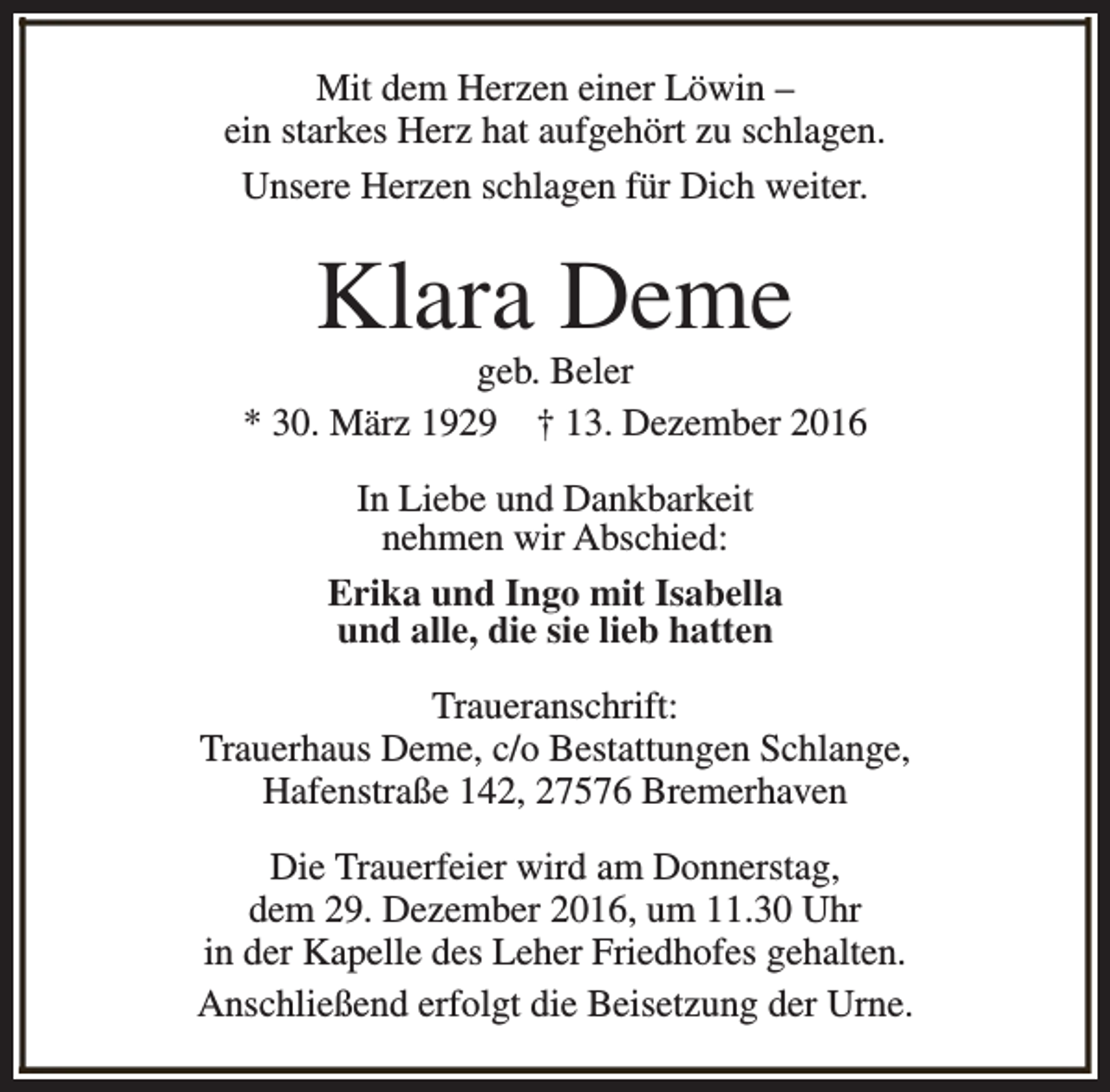 <p>Mit dem Herzen einer Löwin –<br />ein starkes Herz hat aufgehört zu schlagen.<br />Unsere Herzen schlagen für Dich weiter.</p><p>Klara Deme</p><p>geb. Beler<br />* 30. März 1929 † 13. Dezember 2016<br />In Liebe und Dankbarkeit<br />nehmen wir Abschied:<br />Erika und Ingo mit Isabella<br />und alle, die sie lieb hatten<br />Traueranschrift:<br />Trauerhaus Deme, c/o Bestattungen Schlange,<br />Hafenstraße 142, 27576 Bremerhaven<br />Die Trauerfeier wird am Donnerstag,<br />dem 29. Dezember 2016, um 11.30 Uhr<br />in der Kapelle des Leher Friedhofes gehalten.<br />Anschließend erfolgt die Beisetzung der Urne.</p>