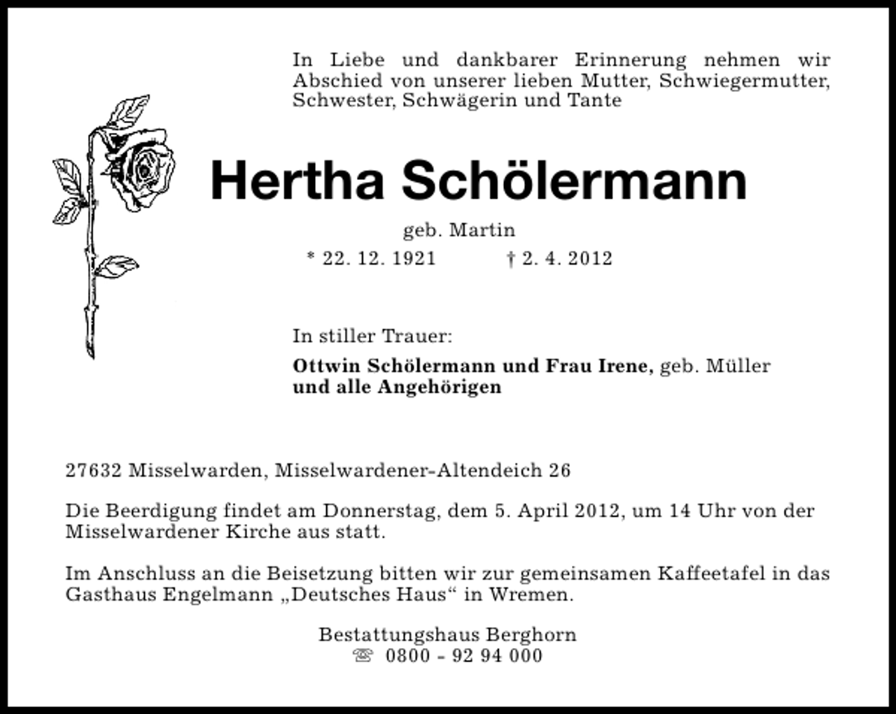 <p>In Liebe und dankbarer Erinnerung nehmen wir<br />Abschied von unserer lieben Mutter, Schwiegermutter,<br />Schwester, Schwägerin und Tante</p><p>Hertha Schölermann<br />geb. Martin<br />* 22. 12. 1921<br />† 2. 4. 2012</p><p>In stiller Trauer:<br />Ottwin Schölermann und Frau Irene, geb. Müller<br />und alle Angehörigen</p><p>27632 Misselwarden, Misselwardener-Altendeich 26<br />Die Beerdigung findet am Donnerstag, dem 5. April 2012, um 14 Uhr von der<br />Misselwardener Kirche aus statt.<br />Im Anschluss an die Beisetzung bitten wir zur gemeinsamen Kaffeetafel in das<br />Gasthaus Engelmann „Deutsches Haus“ in Wremen.<br />Bestattungshaus Berghorn<br />s 0800 - 92 94 000</p>