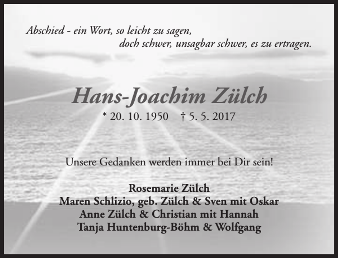 <p>Abschied - ein Wort, so leicht zu sagen,<br />doch schwer, unsagbar schwer, es zu ertragen.</p><p>Hans-Joachim Zülch<br />* 20. 10. 1950</p><p>† 5. 5. 2017</p><p>Unsere Gedanken werden immer bei Dir sein!<br />Rosemarie Zülch<br />Maren Schlizio, geb. Zülch &amp; Sven mit Oskar<br />Anne Zülch &amp; Christian mit Hannah<br />Tanja Huntenburg-Böhm &amp; Wolfgang</p>