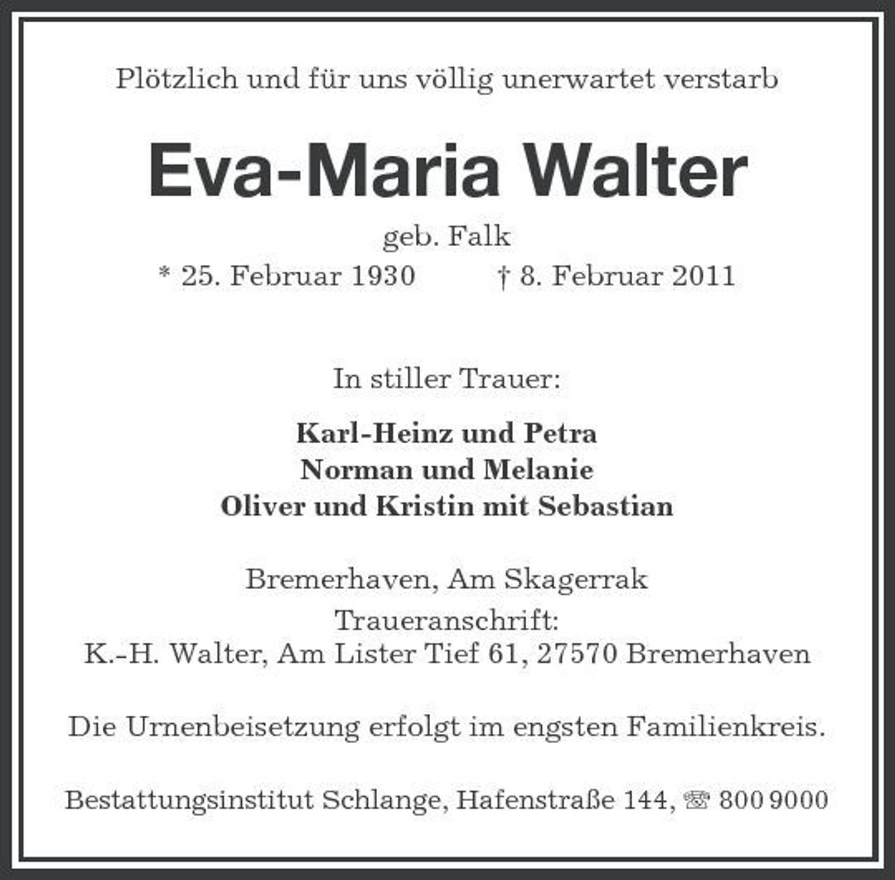 <p>Plötzlich und für uns völlig unerwartet verstarb<br />Eva-Maria Walter<br />geb. Falk<br />* 25. Februar 1930 † 8. Februar 2011</p><p>In stiller Trauer:<br />Karl-Heinz und Petra<br />Norman und Melanie<br />Oliver und Kristin mit Sebastian<br />Bremerhaven, Am Skagerrak<br />Traueranschrift:<br />K.-H. Walter, Am Lister Tief 61, 27570 Bremerhaven<br />Die Urnenbeisetzung erfolgt im engsten Familienkreis.<br />Bestattungsinstitut Schlange, Hafenstraße 144, T 800 9000</p>