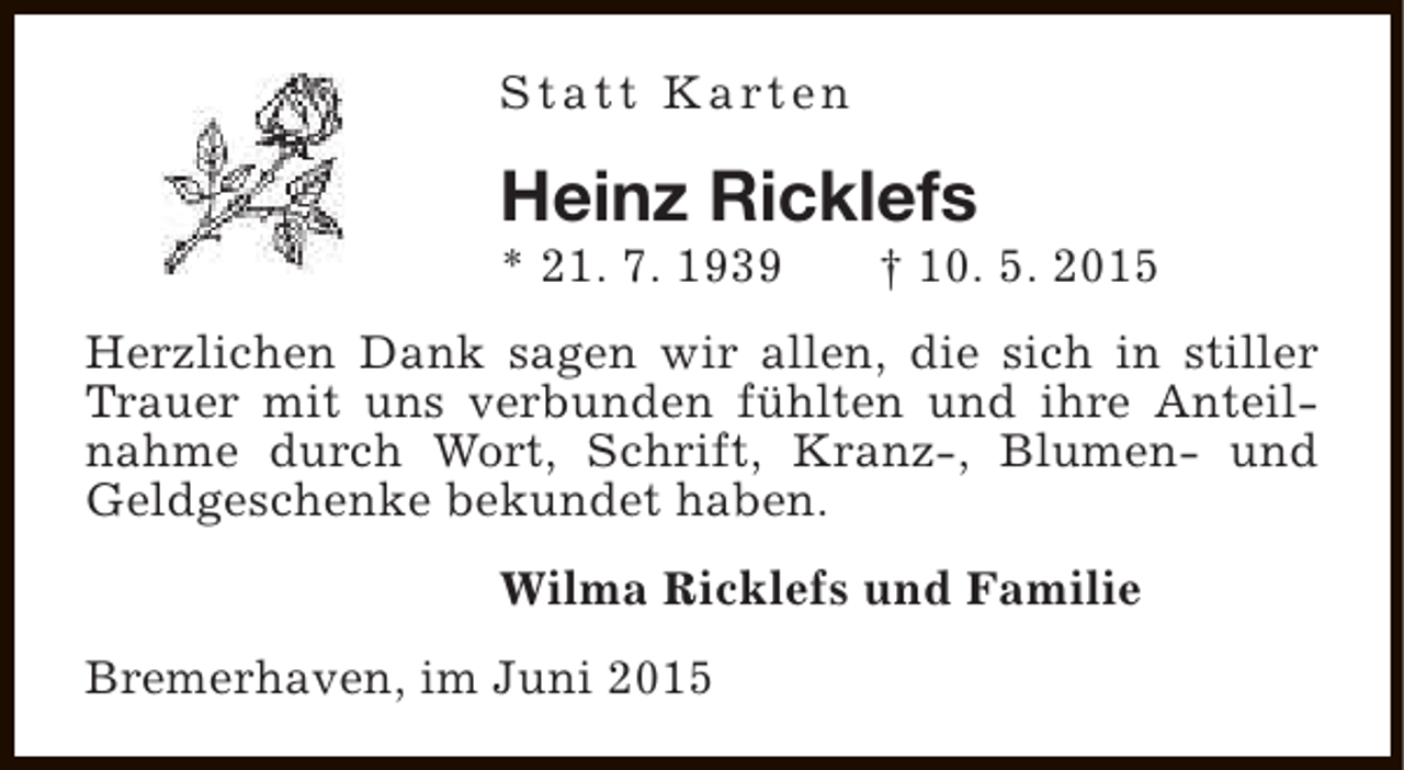 <p>S t a t t K a rt e n</p><p>Heinz Ricklefs<br />* 21. 7. 1939</p><p>† 10. 5. 2015</p><p>Herzlichen Dank sagen wir allen, die sich in stiller<br />Trauer mit uns verbunden fühlten und ihre Anteilnahme durch Wort, Schrift, Kranz-, Blumen- und<br />Geldgeschenke bekundet haben.<br />Wilma Ricklefs und Familie<br />Bremerhaven, im Juni 2015</p>