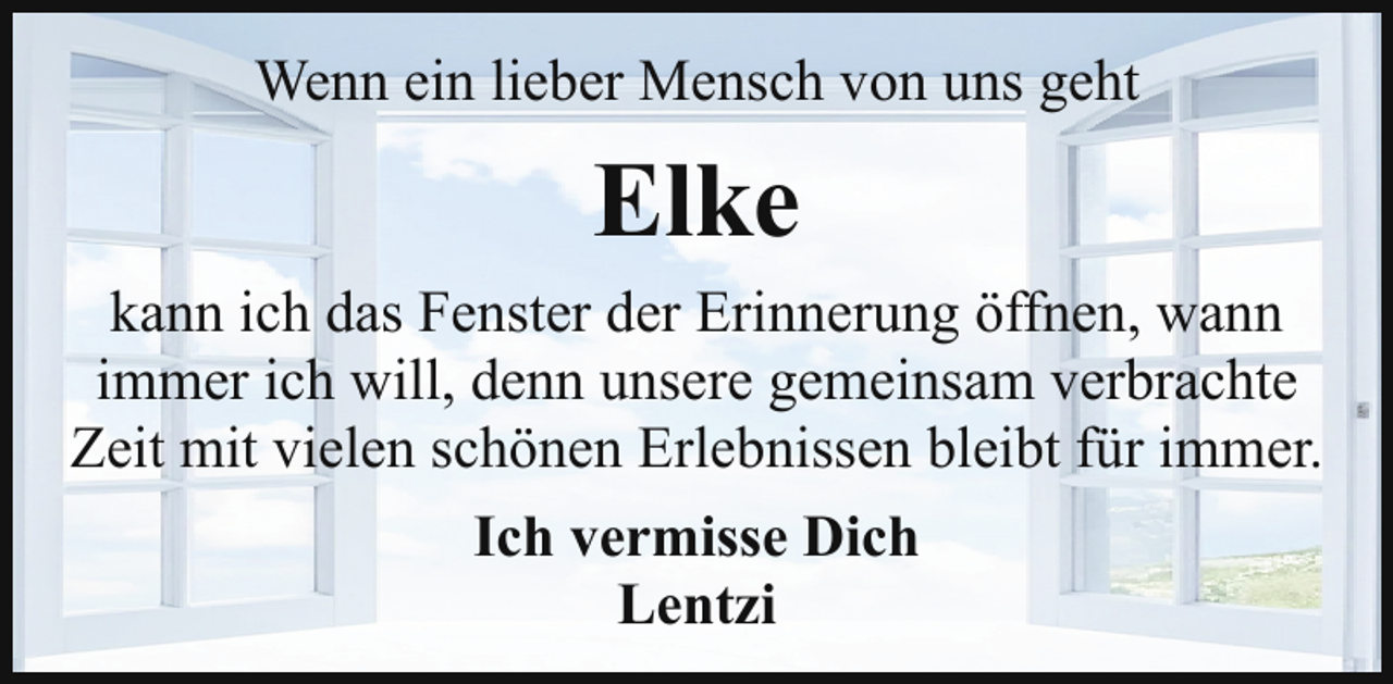 <p>Wenn ein lieber Mensch von uns geht</p><p>Elke<br />kann ich das Fenster der Erinnerung öffnen, wann<br />immer ich will, denn unsere gemeinsam verbrachte<br />Zeit mit vielen schönen Erlebnissen bleibt für immer.<br />Ich vermisse Dich<br />Lentzi</p>