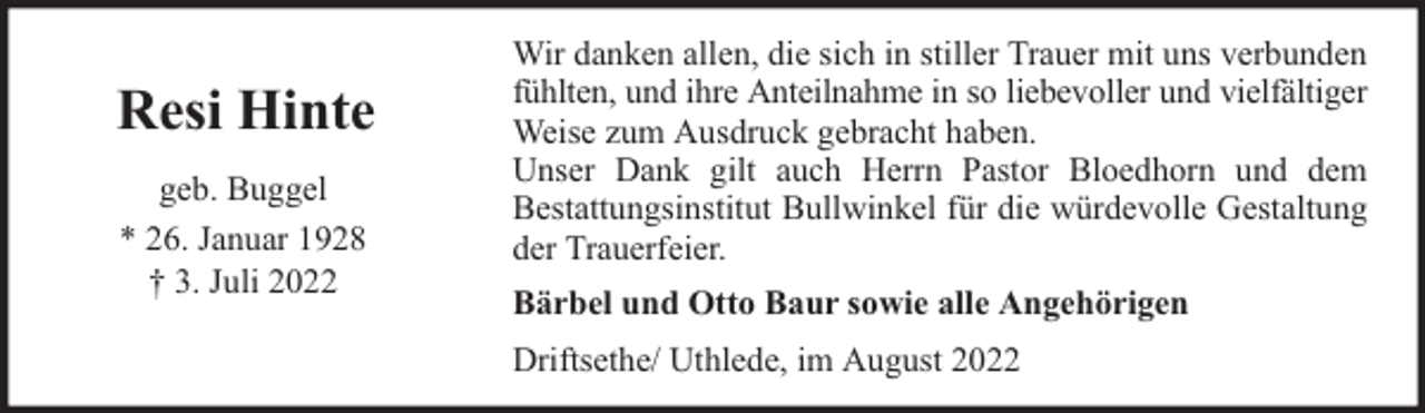 <p>Resi Hinte<br />geb. Buggel<br />* 26. Januar 1928<br />† 3. Juli 2022</p><p>Wir danken allen, die sich in stiller Trauer mit uns verbunden<br />fühlten, und ihre Anteilnahme in so liebevoller und vielfältiger<br />Weise zum Ausdruck gebracht haben.<br />Unser Dank gilt auch Herrn Pastor Bloedhorn und dem<br />Bestattungsinstitut Bullwinkel für die würdevolle Gestaltung<br />der Trauerfeier.<br />Bärbel und Otto Baur sowie alle Angehörigen<br />Driftsethe/ Uthlede, im August 2022</p>