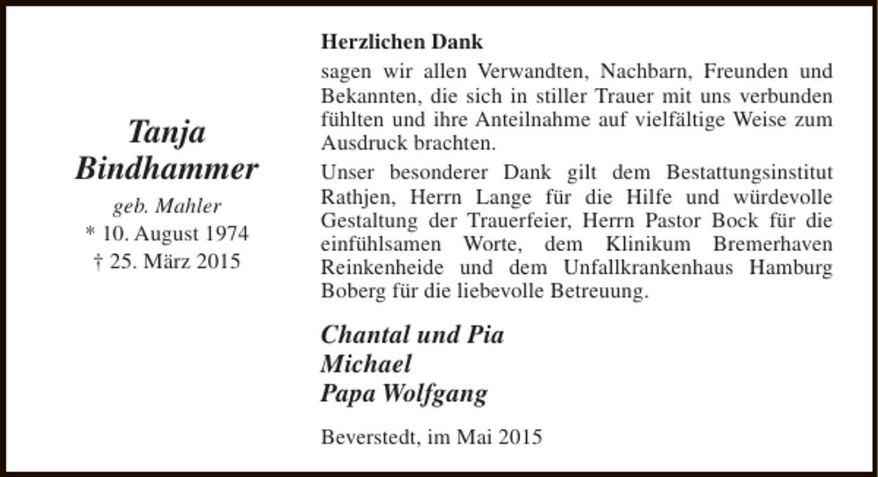 <p>Tanja<br />Bindhammer<br />geb. Mahler<br />* 10. August 1974<br />† 25. März 2015</p><p>Herzlichen Dank<br />sagen wir allen Verwandten, Nachbarn, Freunden und<br />Bekannten, die sich in stiller Trauer mit uns verbunden<br />fühlten und ihre Anteilnahme auf vielfältige Weise zum<br />Ausdruck brachten.<br />Unser besonderer Dank gilt dem Bestattungsinstitut<br />Rathjen, Herrn Lange für die Hilfe und würdevolle<br />Gestaltung der Trauerfeier, Herrn Pastor Bock für die<br />einfühlsamen Worte, dem Klinikum Bremerhaven<br />Reinkenheide und dem Unfallkrankenhaus Hamburg<br />Boberg für die liebevolle Betreuung.</p><p>Chantal und Pia<br />Michael<br />Papa Wolfgang<br />Beverstedt, im Mai 2015</p>