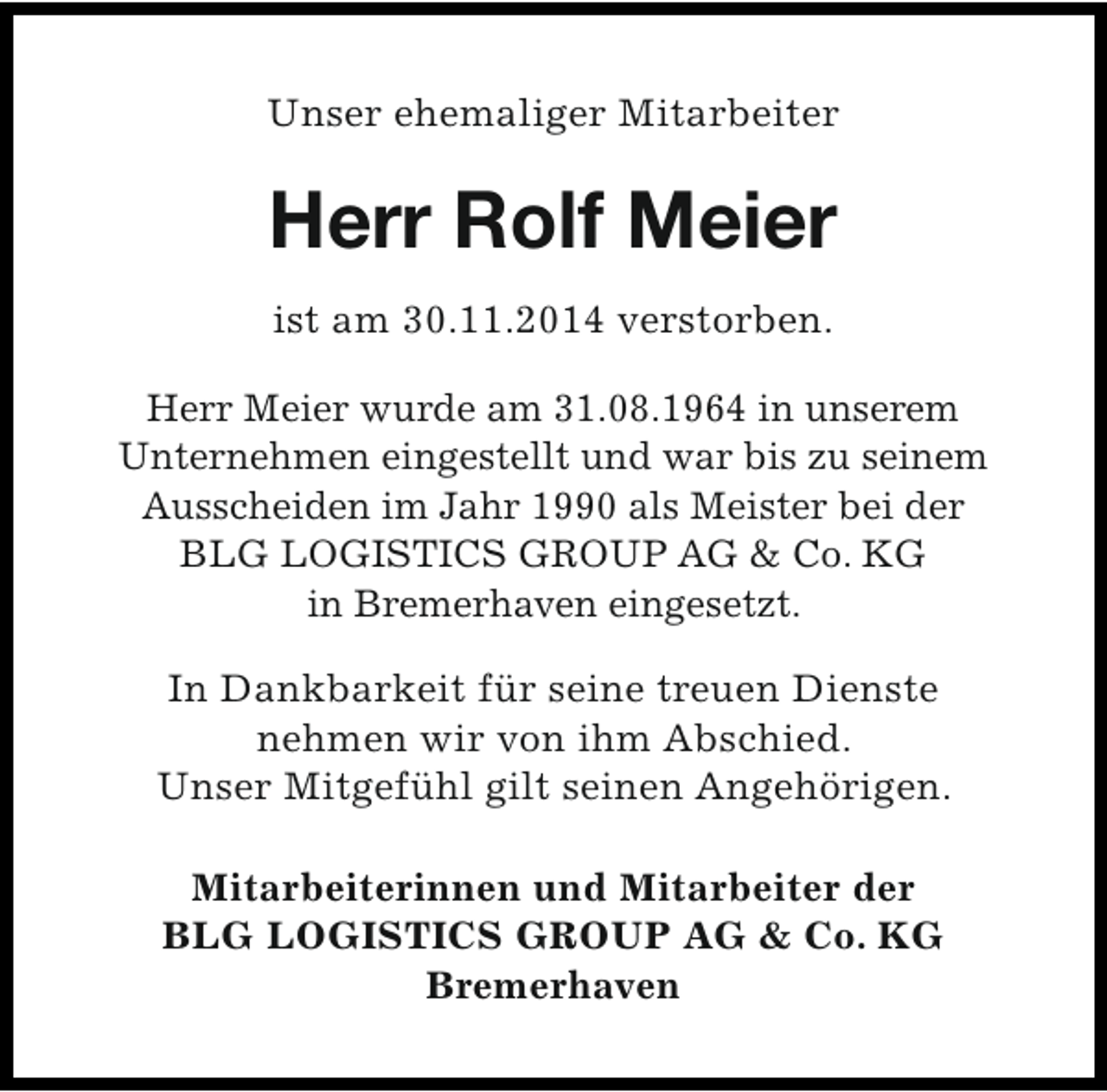 <p>Unser ehemaliger Mitarbeiter</p><p>Herr Rolf Meier<br />ist am 30.11.2014 verstorben.<br />Herr Meier wurde am 31.08.1964 in unserem<br />Unternehmen eingestellt und war bis zu seinem<br />Ausscheiden im Jahr 1990 als Meister bei der<br />BLG LOGISTICS GROUP AG &amp; Co. KG<br />in Bremerhaven eingesetzt.<br />In Dankbarkeit für seine treuen Dienste<br />nehmen wir von ihm Abschied.<br />Unser Mitgefühl gilt seinen Angehörigen.<br />Mitarbeiterinnen und Mitarbeiter der<br />BLG LOGISTICS GROUP AG &amp; Co. KG<br />Bremerhaven</p>