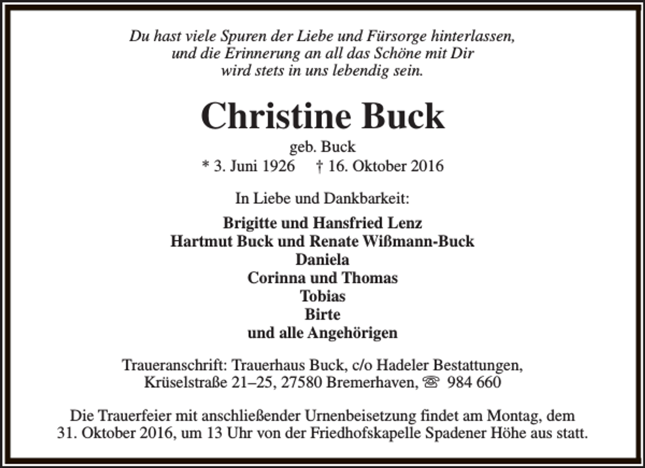 <p>Du hast viele Spuren der Liebe und Fürsorge hinterlassen,<br />und die Erinnerung an all das Schöne mit Dir<br />wird stets in uns lebendig sein.</p><p>Christine Buck<br />geb. Buck<br />* 3. Juni 1926 † 16. Oktober 2016</p><p>In Liebe und Dankbarkeit:<br />Brigitte und Hansfried Lenz<br />Hartmut Buck und Renate Wißmann-Buck<br />Daniela<br />Corinna und Thomas<br />Tobias<br />Birte<br />und alle Angehörigen<br />Traueranschrift: Trauerhaus Buck, c/o Hadeler Bestattungen,<br />Krüselstraße 21–25, 27580 Bremerhaven, s 984 660<br />Die Trauerfeier mit anschließender Urnenbeisetzung findet am Montag, dem<br />31. Oktober 2016, um 13 Uhr von der Friedhofskapelle Spadener Höhe aus statt.</p>