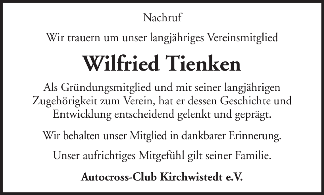 <p>Nachruf<br />Wir trauern um unser langjähriges Vereinsmitglied</p><p>Wilfried Tienken<br />Als Gründungsmitglied und mit seiner langjährigen<br />Zugehörigkeit zum Verein, hat er dessen Geschichte und<br />Entwicklung entscheidend gelenkt und geprägt.<br />Wir behalten unser Mitglied in dankbarer Erinnerung.<br />Unser aufrichtiges Mitgefühl gilt seiner Familie.<br />Autocross-Club Kirchwistedt e.V.</p>