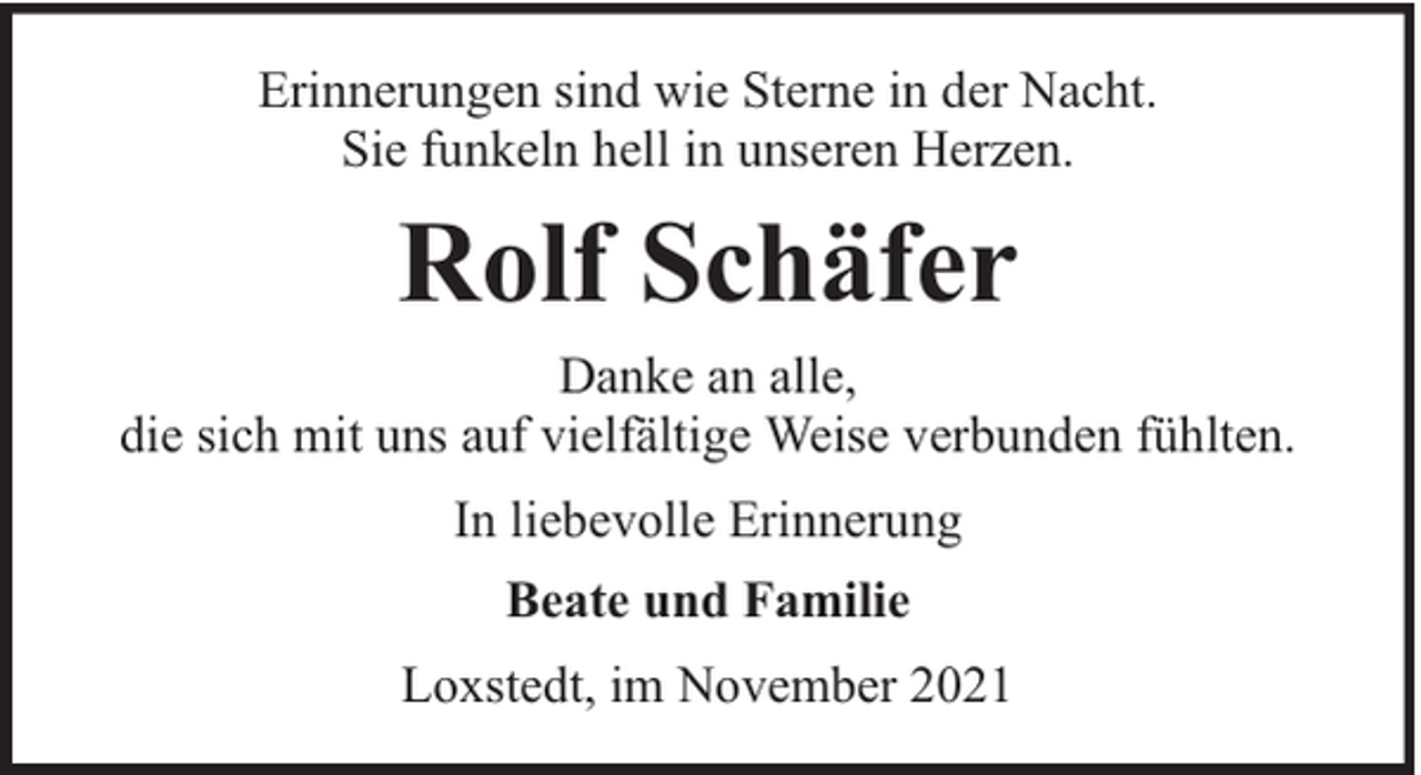<p>Erinnerungen sind wie Sterne in der Nacht.<br />Sie funkeln hell in unseren Herzen.</p><p>Rolf Schäfer<br />Danke an alle,<br />die sich mit uns auf vielfältige Weise verbunden fühlten.<br />In liebevolle Erinnerung<br />Beate und Familie<br />Loxstedt, im November 2021</p>