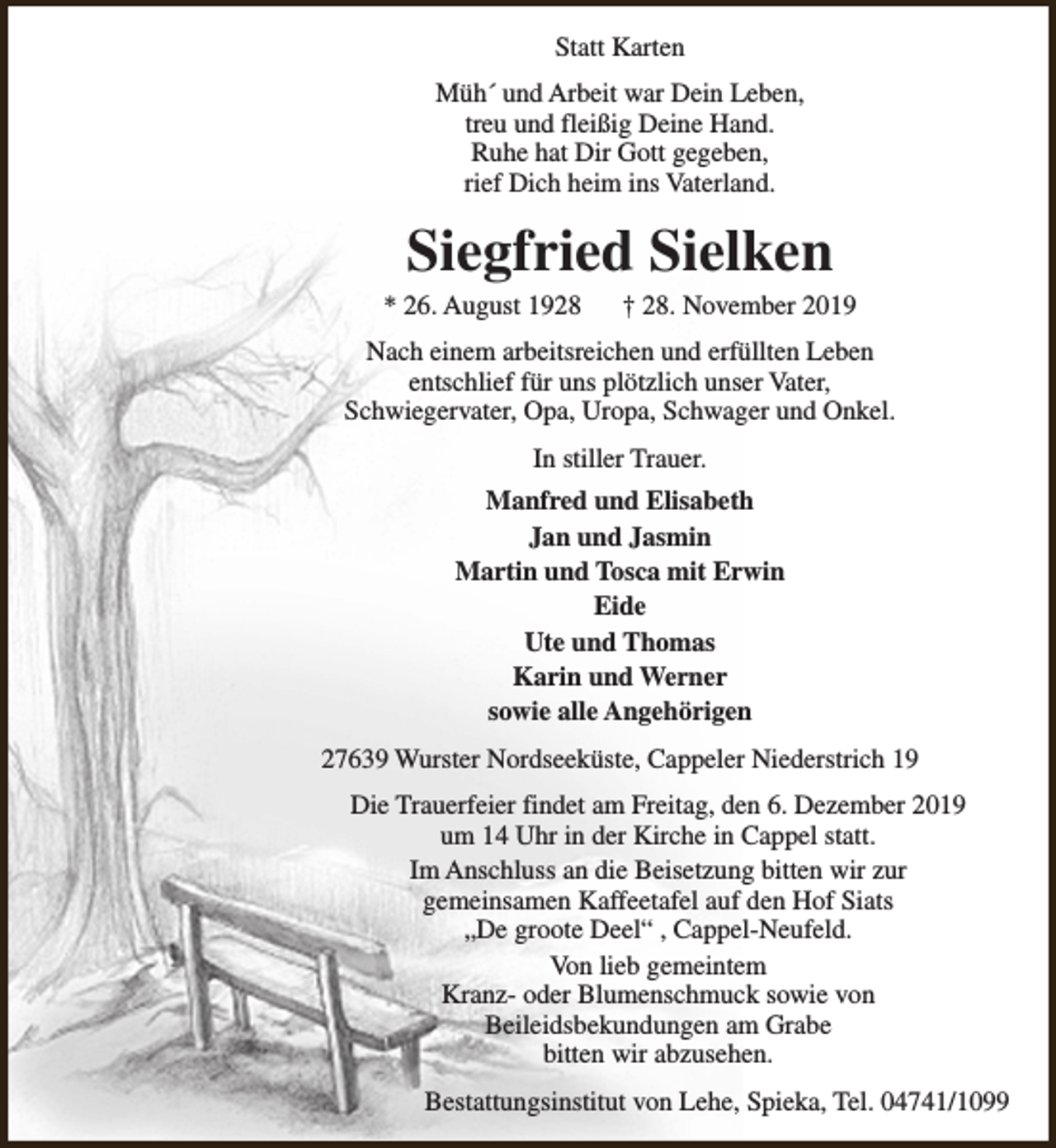 <p>Statt Karten<br />Müh´ und Arbeit war Dein Leben,<br />treu und fleißig Deine Hand.<br />Ruhe hat Dir Gott gegeben,<br />rief Dich heim ins Vaterland.</p><p>Siegfried Sielken</p><p>* 26. August 1928</p><p>† 28. November 2019</p><p>Nach einem arbeitsreichen und erfüllten Leben<br />entschlief für uns plötzlich unser Vater,<br />Schwiegervater, Opa, Uropa, Schwager und Onkel.<br />In stiller Trauer.<br />Manfred und Elisabeth<br />Jan und Jasmin<br />Martin und Tosca mit Erwin<br />Eide<br />Ute und Thomas<br />Karin und Werner<br />sowie alle Angehörigen<br />27639 Wurster Nordseeküste, Cappeler Niederstrich 19<br />Die Trauerfeier findet am Freitag, den 6. Dezember 2019<br />um 14 Uhr in der Kirche in Cappel statt.<br />Im Anschluss an die Beisetzung bitten wir zur<br />gemeinsamen Kaffeetafel auf den Hof Siats<br />„De groote Deel“ , Cappel-Neufeld.<br />Von lieb gemeintem<br />Kranz- oder Blumenschmuck sowie von<br />Beileidsbekundungen am Grabe<br />bitten wir abzusehen.<br />Bestattungsinstitut von Lehe, Spieka, Tel. 04741/1099</p>