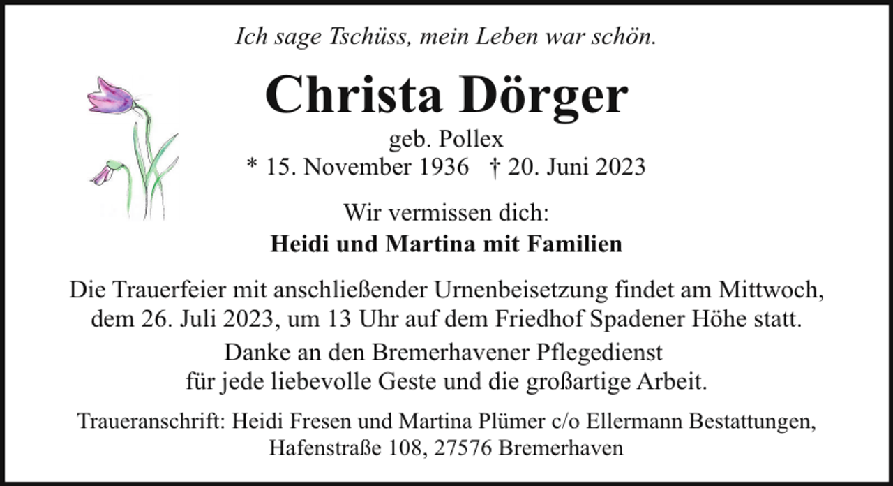 <p>Ich sage Tschüss, mein Leben war schön.</p><p>Christa Dörger</p><p>geb. Pollex<br />* 15. November 1936 † 20. Juni 2023<br />Wir vermissen dich:<br />Heidi und Martina mit Familien<br />Die Trauerfeier mit anschließender Urnenbeisetzung findet am Mittwoch,<br />dem 26. Juli 2023, um 13 Uhr auf dem Friedhof Spadener Höhe statt.<br />Danke an den Bremerhavener Pflegedienst<br />für jede liebevolle Geste und die großartige Arbeit.<br />Traueranschrift: Heidi Fresen und Martina Plümer c/o Ellermann Bestattungen,<br />Hafenstraße 108, 27576 Bremerhaven</p>