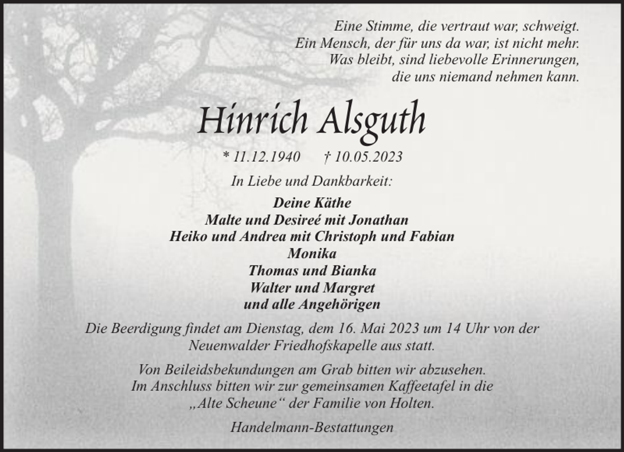 <p>Eine Stimme, die vertraut war, schweigt.<br />Ein Mensch, der für uns da war, ist nicht mehr.<br />Was bleibt, sind liebevolle Erinnerungen,<br />die uns niemand nehmen kann.</p><p>Hinrich Alsguth<br />* 11.12.1940</p><p>† 10.05.2023</p><p>In Liebe und Dankbarkeit:<br />Deine Käthe<br />Malte und Desireé mit Jonathan<br />Heiko und Andrea mit Christoph und Fabian<br />Monika<br />Thomas und Bianka<br />Walter und Margret<br />und alle Angehörigen<br />Die Beerdigung findet am Dienstag, dem 16. Mai 2023 um 14 Uhr von der<br />Neuenwalder Friedhofskapelle aus statt.<br />Von Beileidsbekundungen am Grab bitten wir abzusehen.<br />Im Anschluss bitten wir zur gemeinsamen Kaffeetafel in die<br />„Alte Scheune“ der Familie von Holten.<br />Handelmann-Bestattungen</p>