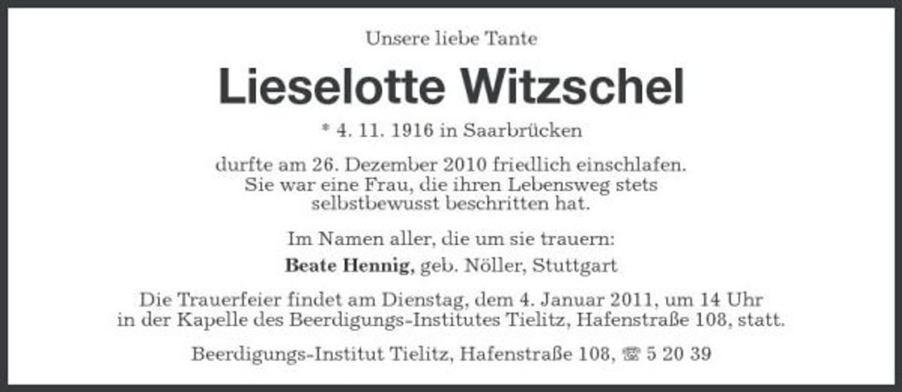 <p>Unsere liebe Tante</p><p>Lieselotte Witzschel<br />* 4. 11. 1916 in Saarbrücken durfte am 26. Dezember 2010 friedlich einschlafen. Sie war eine Frau, die ihren Lebensweg stets selbstbewusst beschritten hat. Im Namen aller, die um sie trauern: Beate Hennig, geb. Nöller, Stuttgart Die Trauerfeier findet am Dienstag, dem 4. Januar 2011, um 14 Uhr in der Kapelle des Beerdigungs-Institutes Tielitz, Hafenstraße 108, statt. Beerdigungs-Institut Tielitz, Hafenstraße 108, 5 20 39</p>