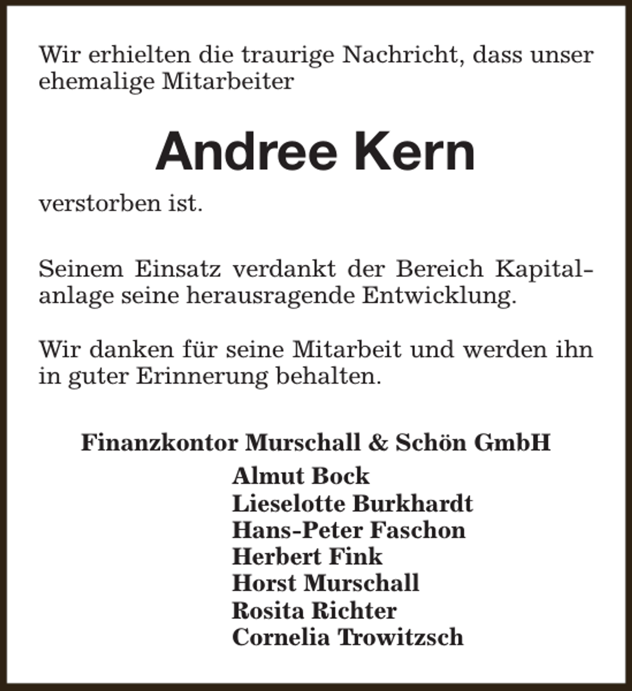 <p>Wir erhielten die traurige Nachricht, dass unser<br />ehemalige Mitarbeiter</p><p>Andree Kern</p><p>verstorben ist.</p><p>Seinem Einsatz verdankt der Bereich Kapitalanlage seine herausragende Entwicklung.<br />Wir danken für seine Mitarbeit und werden ihn<br />in guter Erinnerung behalten.<br />Finanzkontor Murschall &amp; Schön GmbH<br />Almut Bock<br />Lieselotte Burkhardt<br />Hans-Peter Faschon<br />Herbert Fink<br />Horst Murschall<br />Rosita Richter<br />Cornelia Trowitzsch</p>