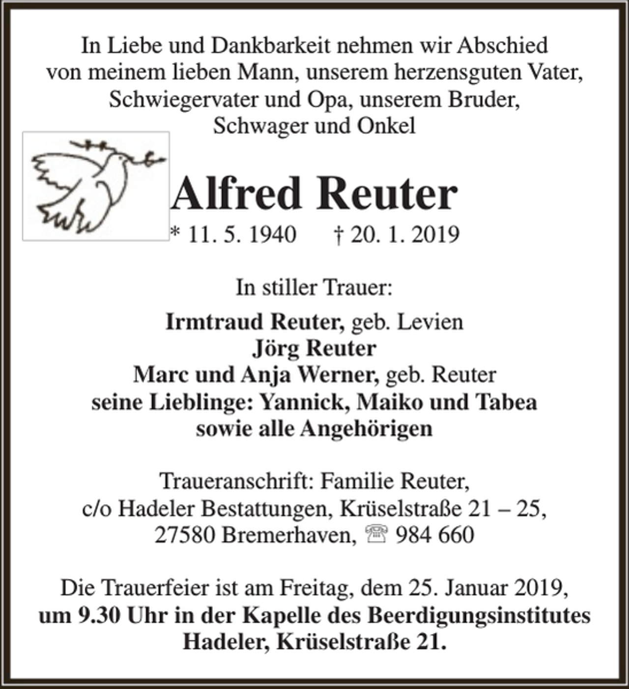 <p>In Liebe und Dankbarkeit nehmen wir Abschied<br />von meinem lieben Mann, unserem herzensguten Vater,<br />Schwiegervater und Opa, unserem Bruder,<br />Schwager und Onkel</p><p>Alfred Reuter</p><p>* 11. 5. 1940</p><p>† 20. 1. 2019</p><p>In stiller Trauer:<br />Irmtraud Reuter, geb. Levien<br />Jörg Reuter<br />Marc und Anja Werner, geb. Reuter<br />seine Lieblinge: Yannick, Maiko und Tabea<br />sowie alle Angehörigen<br />Traueranschrift: Familie Reuter,<br />c/o Hadeler Bestattungen, Krüselstraße 21 – 25,<br />27580 Bremerhaven,  984 660<br />Die Trauerfeier ist am Freitag, dem 25. Januar 2019,<br />um 9.30 Uhr in der Kapelle des Beerdigungsinstitutes<br />Hadeler, Krüselstraße 21.</p>