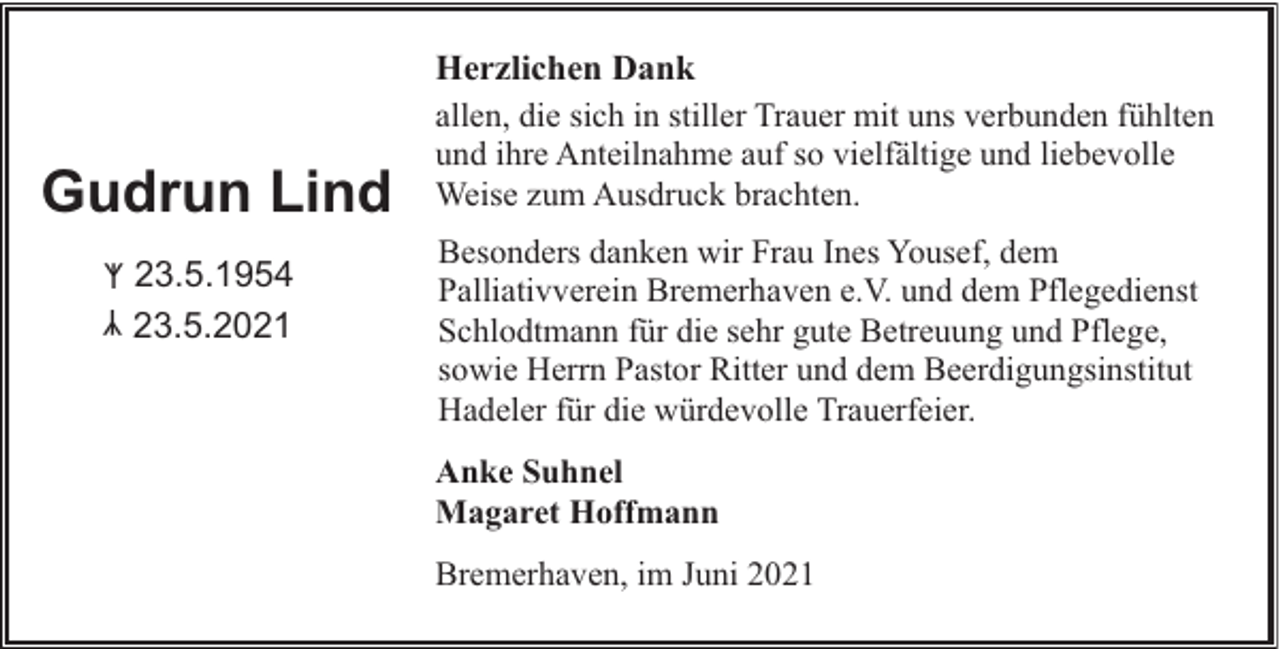 <p>Gudrun Lind<br />ᛉ 23.5.1954<br />23.5.2021</p><p>Herzlichen Dank<br />allen, die sich in stiller Trauer mit uns verbunden fühlten<br />und ihre Anteilnahme auf so vielfältige und liebevolle<br />Weise zum Ausdruck brachten.<br />Besonders danken wir Frau Ines Yousef, dem<br />Palliativverein Bremerhaven e.V. und dem Pflegedienst<br />Schlodtmann für die sehr gute Betreuung und Pflege,<br />sowie Herrn Pastor Ritter und dem Beerdigungsinstitut<br />Hadeler für die würdevolle Trauerfeier.<br />Anke Suhnel<br />Magaret Hoffmann<br />Bremerhaven, im Juni 2021</p><p>ᛉ</p>