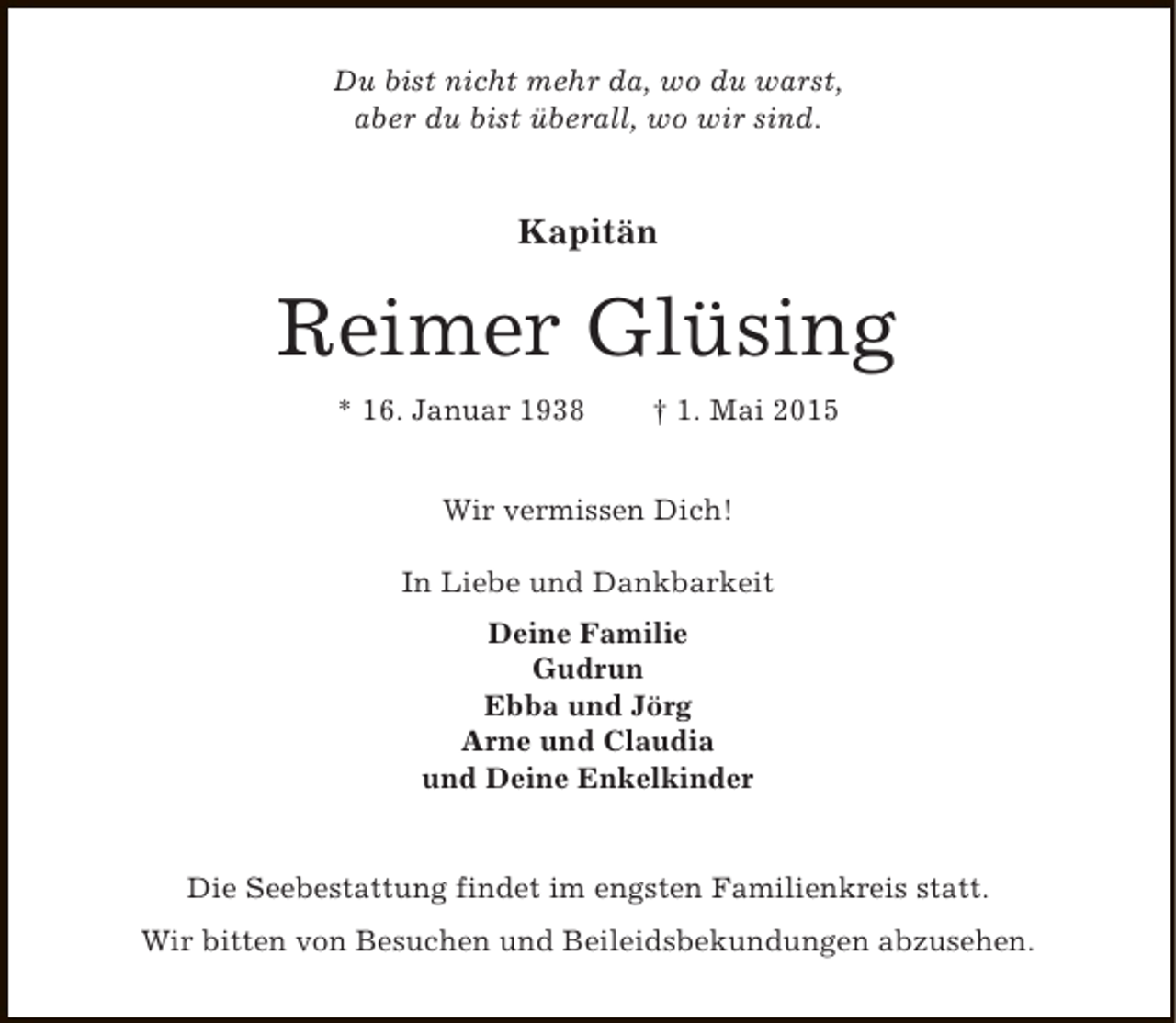 <p>Du bist nicht mehr da, wo du warst,<br />aber du bist überall, wo wir sind.</p><p>Kapitän</p><p>Reimer Glüsing<br />* 16. Januar 1938</p><p>† 1. Mai 2015</p><p>Wir vermissen Dich!<br />In Liebe und Dankbarkeit<br />Deine Familie<br />Gudrun<br />Ebba und Jörg<br />Arne und Claudia<br />und Deine Enkelkinder<br />Die Seebestattung findet im engsten Familienkreis statt.<br />Wir bitten von Besuchen und Beileidsbekundungen abzusehen.</p>