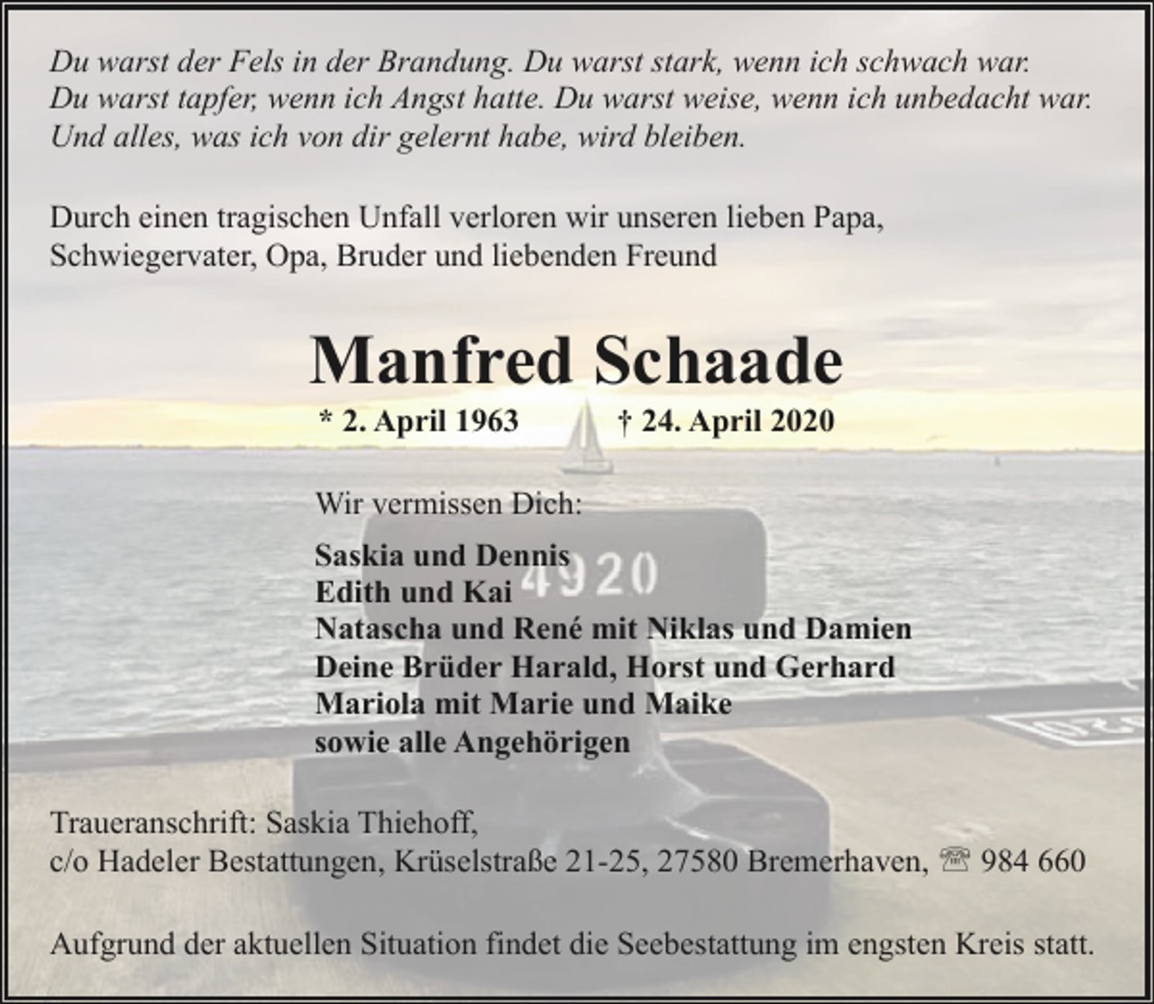 <p>Du warst der Fels in der Brandung. Du warst stark, wenn ich schwach war.<br />Du warst tapfer, wenn ich Angst hatte. Du warst weise, wenn ich unbedacht war.<br />Und alles, was ich von dir gelernt habe, wird bleiben.<br />Durch einen tragischen Unfall verloren wir unseren lieben Papa,<br />Schwiegervater, Opa, Bruder und liebenden Freund</p>
<p>Manfred Schaade<br />* 2. April 1963</p>
<p>† 24. April 2020</p>
<p>Wir vermissen Dich:<br />Saskia und Dennis<br />Edith und Kai<br />Natascha und René mit Niklas und Damien<br />Deine Brüder Harald, Horst und Gerhard<br />Mariola mit Marie und Maike<br />sowie alle Angehörigen<br />Traueranschrift: Saskia Thiehoff,<br />c/o Hadeler Bestattungen, Krüselstraße 21-25, 27580 Bremerhaven, ' 984 660<br />Aufgrund der aktuellen Situation findet die Seebestattung im engsten Kreis statt.</p>