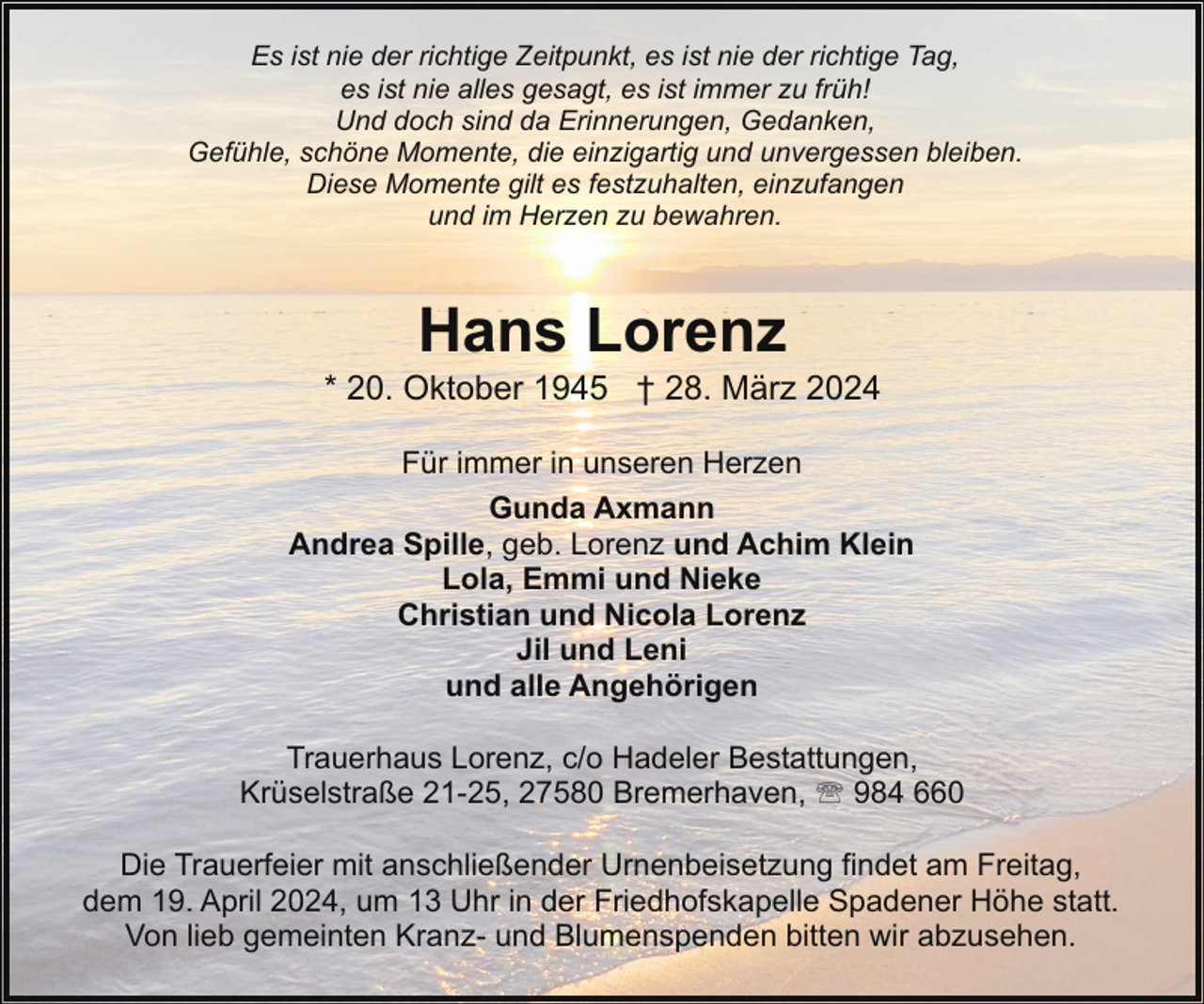 <p>Es ist nie der richtige Zeitpunkt, es ist nie der richtige Tag,<br />es ist nie alles gesagt, es ist immer zu früh!<br />Und doch sind da Erinnerungen, Gedanken,<br />Gefühle, schöne Momente, die einzigartig und unvergessen bleiben.<br />Diese Momente gilt es festzuhalten, einzufangen<br />und im Herzen zu bewahren.</p><p>Hans Lorenz</p><p>* 20. Oktober 1945 † 28. März 2024<br />Für immer in unseren Herzen<br />Gunda Axmann<br />Andrea Spille, geb. Lorenz und Achim Klein<br />Lola, Emmi und Nieke<br />Christian und Nicola Lorenz<br />Jil und Leni<br />und alle Angehörigen<br />Trauerhaus Lorenz, c/o Hadeler Bestattungen,<br />Krüselstraße 21-25, 27580 Bremerhaven, ' 984 660<br />Die Trauerfeier mit anschließender Urnenbeisetzung findet am Freitag,<br />dem 19. April 2024, um 13 Uhr in der Friedhofskapelle Spadener Höhe statt.<br />Von lieb gemeinten Kranz- und Blumenspenden bitten wir abzusehen.</p>