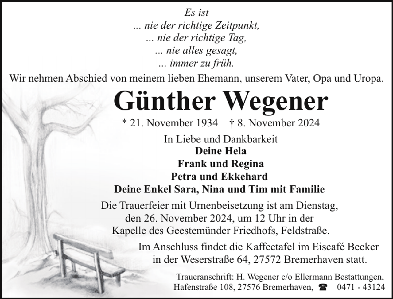 <p>Es ist<br />... nie der richtige Zeitpunkt,<br />... nie der richtige Tag,<br />... nie alles gesagt,<br />... immer zu früh.<br />Wir nehmen Abschied von meinem lieben Ehemann, unserem Vater, Opa und Uropa.</p><p>Günther Wegener</p><p>* 21. November 1934 † 8. November 2024<br />In Liebe und Dankbarkeit<br />Deine Hela<br />Frank und Regina<br />Petra und Ekkehard<br />Deine Enkel Sara, Nina und Tim mit Familie<br />Die Trauerfeier mit Urnenbeisetzung ist am Dienstag,<br />den 26. November 2024, um 12 Uhr in der<br />Kapelle des Geestemünder Friedhofs, Feldstraße.<br />Im Anschluss findet die Kaffeetafel im Eiscafé Becker<br />in der Weserstraße 64, 27572 Bremerhaven statt.<br />Traueranschrift: H. Wegener c/o Ellermann Bestattungen,<br />Hafenstraße 108, 27576 Bremerhaven,<br />0471 - 43124</p>