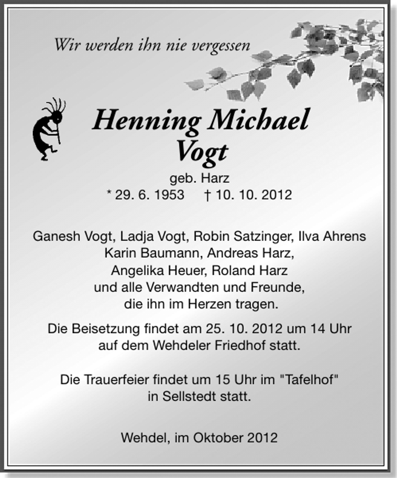 <p>Wir werden ihn nie vergessen</p>
<p>Henning Michael<br />Vogt<br />geb. Harz<br />* 29. 6. 1953 † 10. 10. 2012</p>
<p>Ganesh Vogt, Ladja Vogt, Robin Satzinger, Ilva Ahrens<br />Karin Baumann, Andreas Harz,<br />Angelika Heuer, Roland Harz<br />und alle Verwandten und Freunde,<br />die ihn im Herzen tragen.<br />Die Beisetzung findet am 25. 10. 2012 um 14 Uhr<br />auf dem Wehdeler Friedhof statt.<br />Die Trauerfeier findet um 15 Uhr im "Tafelhof"<br />in Sellstedt statt.<br />Wehdel, im Oktober 2012</p>